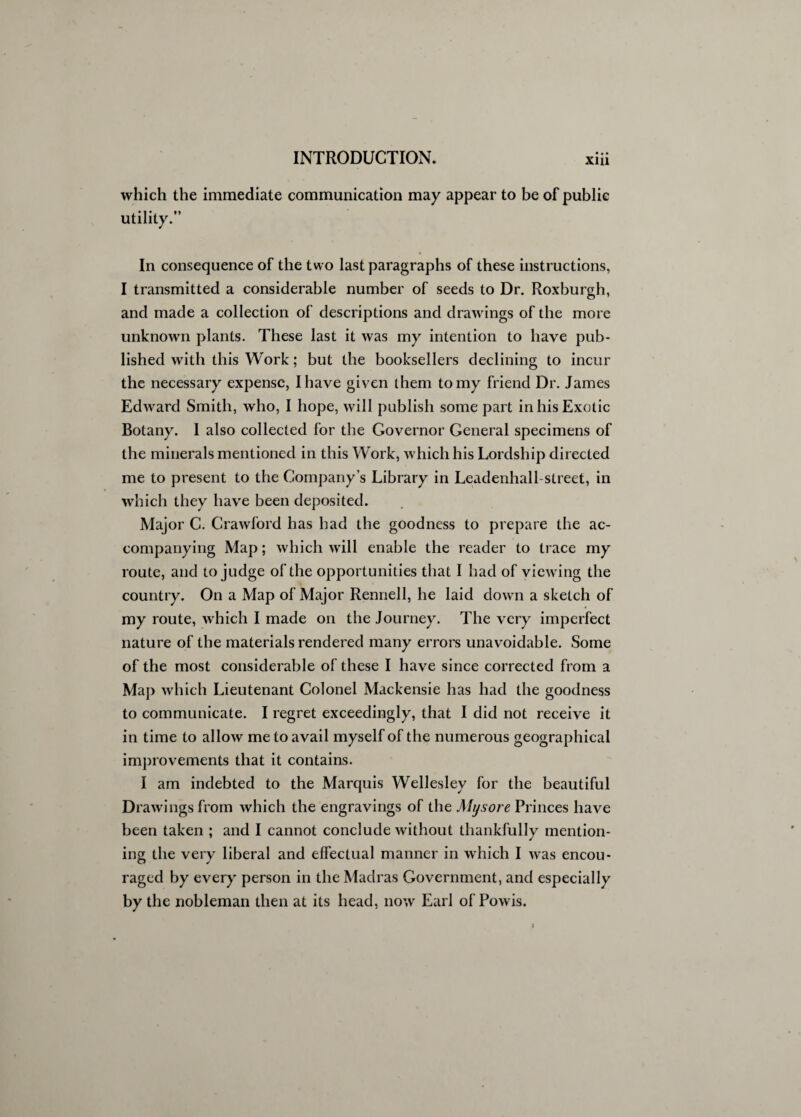 • • • which the immediate communication may appear to be of public utility.” In consequence of the two last paragraphs of these instructions, I transmitted a considerable number of seeds to Dr. Roxburgh, and made a collection of descriptions and drawings of the more unknown plants. These last it was my intention to have pub¬ lished with this Work; but the booksellers declining to incur the necessary expense, I have given them to my friend Dr. James Edward Smith, who, I hope, will publish some part in his Exotic Botany. I also collected for the Governor General specimens of the minerals mentioned in this Work, which his Lordship directed me to present to the Company’s Library in Leadenhall-street, in which they have been deposited. Major C. Crawford has had the goodness to prepare the ac¬ companying Map; which will enable the reader to trace my route, and to judge of the opportunities that I had of viewing the country. On a Map of Major Rennell, he laid down a sketch of my route, which I made on the Journey. The very imperfect nature of the materials rendered many errors unavoidable. Some of the most considerable of these I have since corrected from a Map which Lieutenant Colonel Mackensie has had the goodness to communicate. I regret exceedingly, that I did not receive it in time to allow me to avail myself of the numerous geographical improvements that it contains. I am indebted to the Marquis Wellesley for the beautiful Drawings from which the engravings of the Mysore Princes have been taken ; and I cannot conclude without thankfully mention¬ ing the very liberal and effectual manner in which I was encou¬ raged by every person in the Madras Government, and especially by the nobleman then at its head, now Earl of Powis.
