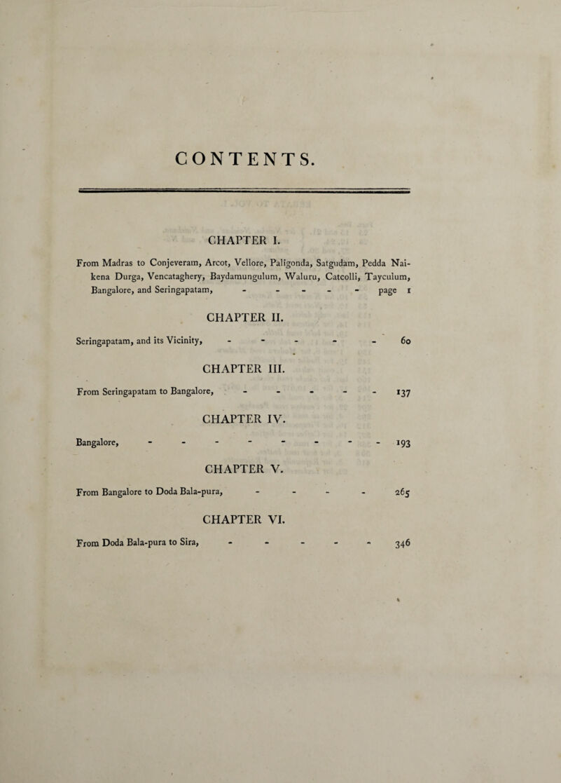 CONTENTS CHAPTER I. From Madras to Conjeveratn, Arcot, Vellore, Paligonda, Satgudam, Pedda Nai- kena Durga, Vencataghery, Baydamungulum, Waluru, Catcolli, Tayculum, Bangalore, and Seringapatam, - - page i CHAPTER II. Seringapatam, and its Vicinity, - * 60 CHAPTER III. From Seringapatam to Bangalore, _____ 137 CHAPTER IV. Bangalore, - - - - - - 193 CHAPTER V. From Bangalore to Doda Bala-pura, - 265 CHAPTER VI. 346 % From Doda Bala-pura to Sira,
