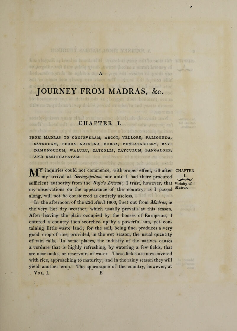 A JOURNEY FROM MADRAS, &c. CHAPTER I. FROM MADRAS TO CONJEVERAM, ARCOT, VELLORE, PALIGONDA, SATGUDAM, PEDDA NAIKENA DURGA, VENCATAGHERY, BAY- DAMUNGULUM, WALURU, CATCOLLI, TAYCULUM, BANGALORE, AND SERINGAPATAM. A/fY inquiries could not commence, with proper effect, till after CHAPTER '*■*■*• my arrival at Seringapatam, nor until I had there procured sufficient authority from the Raja’s Dezvan; I trust, however, that Vicinity of my observations on the appearance of the country, as I passed Madras' along, will not be considered as entirely useless. In the afternoon of the 23d April 1800, I set out from Madras, in the very hot dry weather, which usually prevails at this season. After leaving the plain occupied by the houses of Europeans, I entered a country then scorched up by a powerful sun, yet con¬ taining little waste land; for the soil, being fine, produces a very good crop of rice, provided, in the wet season, the usual quantity of rain falls. In some places, the industry of the natives causes a verdure that is highly refreshing, by watering a few fields, that are near tanks, or reservoirs of water. These fields are now covered with rice, approaching to maturity; and in the rainy season they will yield another crop. The appearance of the country, however, at