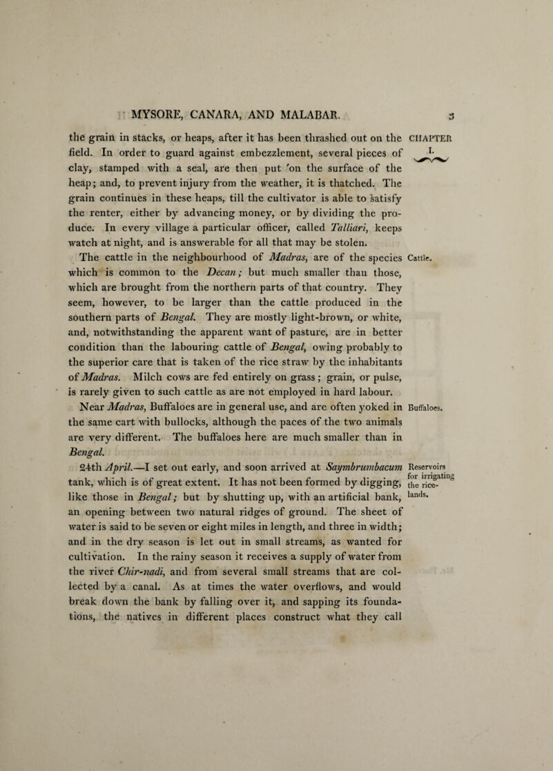 the grain in stacks, or heaps, after it has been thrashed out on the field. In order to guard against embezzlement, several pieces of clay, stamped with a seal, are then put 'on the surface of the heap; and, to prevent injury from the weather, it is thatched. The grain continues in these heaps, till the cultivator is able to satisfy the renter, either by advancing money, or by dividing the pro¬ duce. In every village a particular officer, called Talliari, keeps watch at night, and is answerable for all that may be stolen. The cattle in the neighbourhood of Madras, are of the species which is common to the Decan; but much smaller than those, which are brought from the northern parts of that country. They seem, however, to be larger than the cattle produced in the southern parts of Bengal. They are mostly light-brown, or white, and, notwithstanding the apparent want of pasture, are in better condition than the labouring cattle of Bengal, owing probably to the superior care that is taken of the rice straw by the inhabitants of Madras. Milch cows are fed entirely on grass ; grain, or pulse, is rarely given to such cattle as are not employed in hard labour. Near Madras, Buffaloes are in general use, and are often yoked in the same cart with bullocks, although the paces of the two animals are very different. The buffaloes here are much smaller than in Bengal. CHAPTER Cattle. Buffaloes. 24th April.—I set out early, and soon arrived at Saymbrumbacum Reservoirs tank, which is of great extent. It has not been formed by digging, ' like those in Bengal; but by shutting up, with an artificial bank, lanfls* an opening between two natural ridges of ground. The sheet of water is said to be seven or eight miles in length, and three in width; and in the dry season is let out in small streams, as wanted for cultivation. In the rainy season it receives a supply of water from the river Chir-nadi, and from several small streams that are col¬ lected by a canal. As at times the water overflows, and would break down the bank by falling over it, and sapping its founda¬ tions, the natives in different places construct what they call
