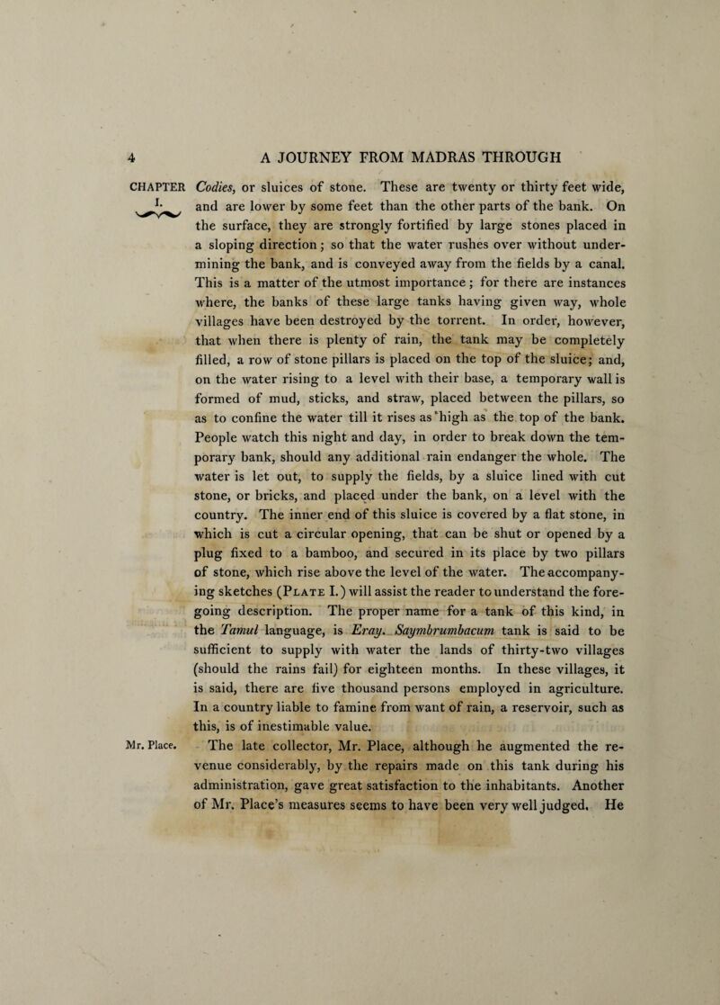 / vi CHAPTER Codies, or sluices of stone. These are twenty or thirty feet wide, and are lower by some feet than the other parts of the bank. On the surface, they are strongly fortified by large stones placed in a sloping direction; so that the water rushes over without under¬ mining the bank, and is conveyed away from the fields by a canal. This is a matter of the utmost importance ; for there are instances where, the banks of these large tanks having given way, whole villages have been destroyed by the torrent. In order, however, that when there is plenty of rain, the tank may be completely filled, a row of stone pillars is placed on the top of the sluice; and, on the water rising to a level with their base, a temporary wall is formed of mud, sticks, and straw, placed between the pillars, so as to confine the water till it rises as ‘high as the top of the bank. People watch this night and day, in order to break down the tem¬ poral bank, should any additional rain endanger the whole. The water is let out, to supply the fields, by a sluice lined with cut stone, or bricks, and placed under the bank, on a level with the country. The inner end of this sluice is covered by a flat stone, in which is cut a circular opening, that can be shut or opened by a plug fixed to a bamboo, and secured in its place by two pillars of stone, which rise above the level of the water. The accompany¬ ing sketches (Plate I.) will assist the reader to understand the fore¬ going description. The proper name for a tank of this kind, in the Tamul language, is Eray. Saymbrumbacum tank is said to be sufficient to supply with water the lands of thirty-two villages (should the rains fail) for eighteen months. In these villages, it is said, there are five thousand persons employed in agriculture. In a country liable to famine from want of rain, a reservoir, such as this, is of inestimable value. Mr. Place. The late collector, Mr. Place, although he augmented the re¬ venue considerably, by the repairs made on this tank during his administration, gave great satisfaction to the inhabitants. Another of Mr. Place’s measures seems to have been very well judged. He