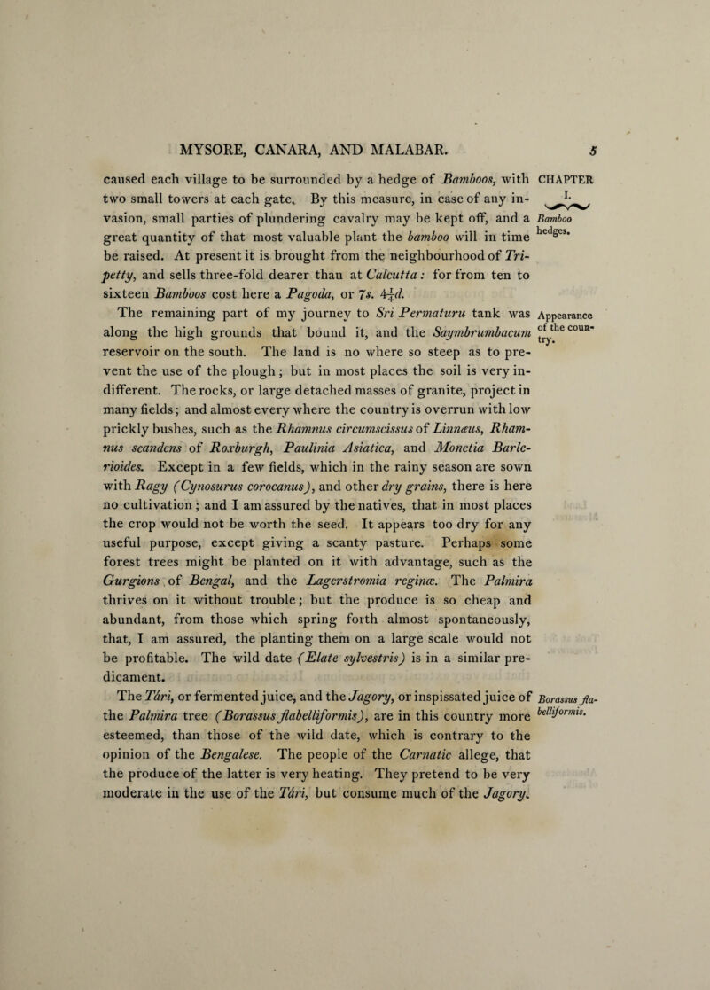 caused each village to be surrounded by a hedge of Bamboos, with CHAPTER two small towers at each gate* By this measure, in case of any in- vasion, small parties of plundering cavalry may be kept off, and a Bamboo great quantity of that most valuable plant the bamboo will in time hedSes* be raised. At present it is brought from the neighbourhood of Tri- petty, and sells three-fold dearer than at Calcutta : for from ten to sixteen Bamboos cost here a Pagoda, or 7s. 4^d. The remaining part of my journey to Sri Permaturu tank was Appearance along the high grounds that bound it, and the Saymbrumbacum ^thecoun’ reservoir on the south. The land is no where so steep as to pre¬ vent the use of the plough; but in most places the soil is very in¬ different. The rocks, or large detached masses of granite, project in many fields; and almost every where the country is overrun with low prickly bushes, such as the Rhamnus circumscissus of Linnaus, Rham- mis scandens of Roxburgh, Paulinia Asiatica, and Monet ia Barle- rioides. Except in a few fields, which in the rainy season are sown with Ragy (Cynosurus corocanus), and other dry grains, there is here no cultivation ; and I am assured by the natives, that in most places the crop would not be worth the seed. It appears too dry for any useful purpose, except giving a scanty pasture. Perhaps some forest trees might be planted on it with advantage, such as the Gurgions of Bengal, and the Lagerstromia regime. The Palmira thrives on it without trouble; but the produce is so cheap and abundant, from those which spring forth almost spontaneously, that, I am assured, the planting them on a large scale would not be profitable. The wild date (Elate sylvestris) is in a similar pre¬ dicament. The Tari, or fermented juice, and the Jagory, or inspissated juice of Borassus fla- the Palmira tree (Borassus jlabelliformis), are in this country more belldormis‘ esteemed, than those of the wild date, which is contrary to the opinion of the Bengalese. The people of the Carnatic allege, that the produce of the latter is very heating. They pretend to be very moderate in the use of the Tari, but consume much of the Jagory„
