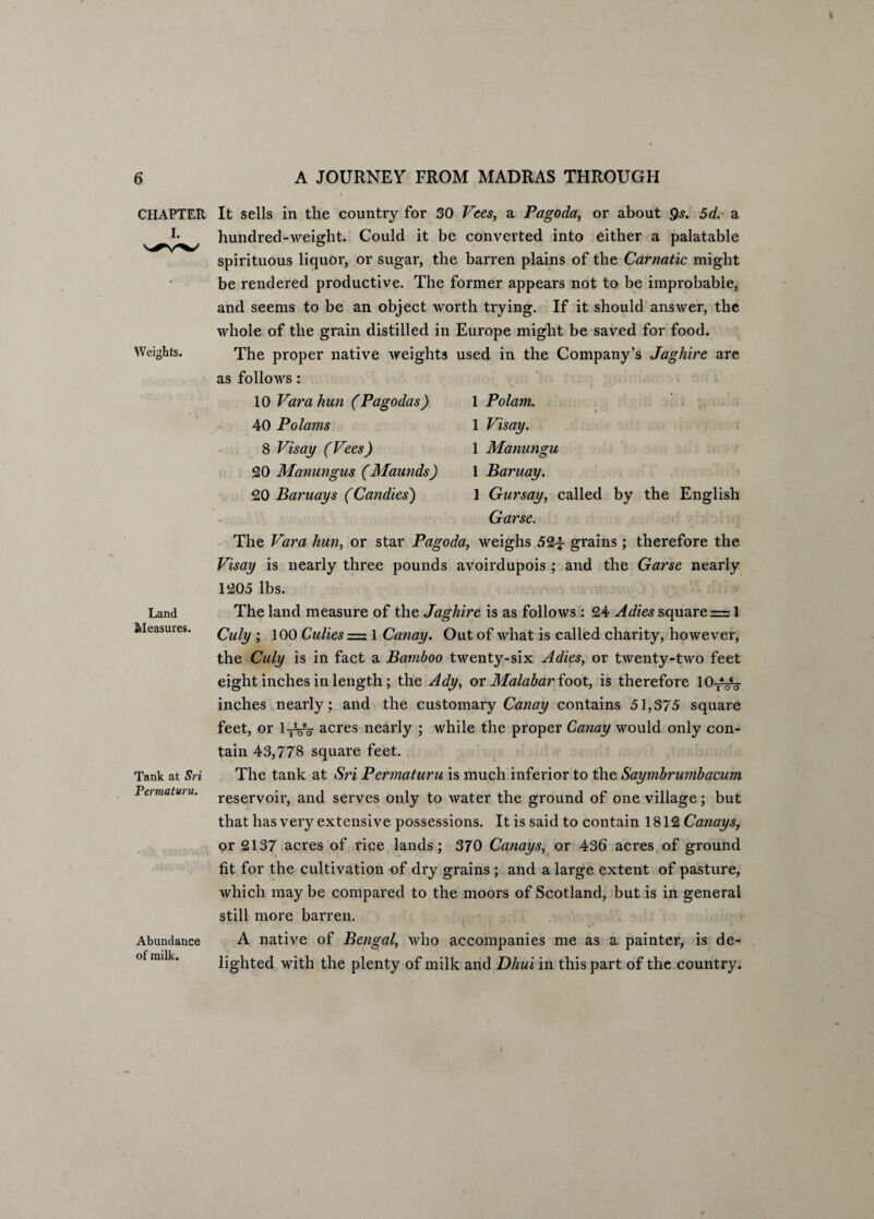 CHAPTER I. Weights. Land Measures. Tank at Sri Termaturu. Abundance of milk. It sells in the country for 30 Vees, a Pagoda, or about Qs. 5d. a hundred-weight. Could it be converted into either a palatable spirituous liquor, or sugar, the barren plains of the Carnatic might be rendered productive. The former appears not to be improbable, and seems to be an object worth trying. If it should answer, the whole of the grain distilled in Europe might be saved for food. The proper native weights used in the Company’s Jaghire are as follows: 1 Polam. • ■ ' 1 Visay. 1 Manungu 1 Baruay. 1 Gursay, called by the English Garse. The Vara hun, or star Pagoda, weighs 52^ grains ; therefore the Visay is nearly three pounds avoirdupois ; and the Garse nearly 1205 lbs. 10 Vara hun (Pagodas) 40 Polams 8 Visay (Vees) 20 Manungus (Maunds) 20 Baruays (Candies) The land measure of the Jaghire is as follows : 24 Adies square = 1 Culy ; 100 Culies = 1 Canay. Out of what is called charity, however, the Culy is in fact a Bamboo twenty-six Adies, or twenty-two feet eight inches in length; the Ady, or Malabar foot, is therefore lO^^g- inches nearly ; and the customary Canay contains 51,375 square feet, or l^W acres nearly ; while the proper Canay would only con¬ tain 43,778 square feet. The tank at Sri Permaturu is much inferior to the Saymbrumbacum reservoir, and serves only to water the ground of one village; but that has very extensive possessions. It is said to contain 1812 Canays, or 2137 acres of rice lands; 370 Canays, or 436 acres of ground fit for the cultivation of dry grains ; and a large extent of pasture, which may be compared to the moors of Scotland, but is in general still more barren. A native of Bengal, who accompanies me as a painter, is de¬ lighted with the plenty of milk and Dhui in this part of the country.