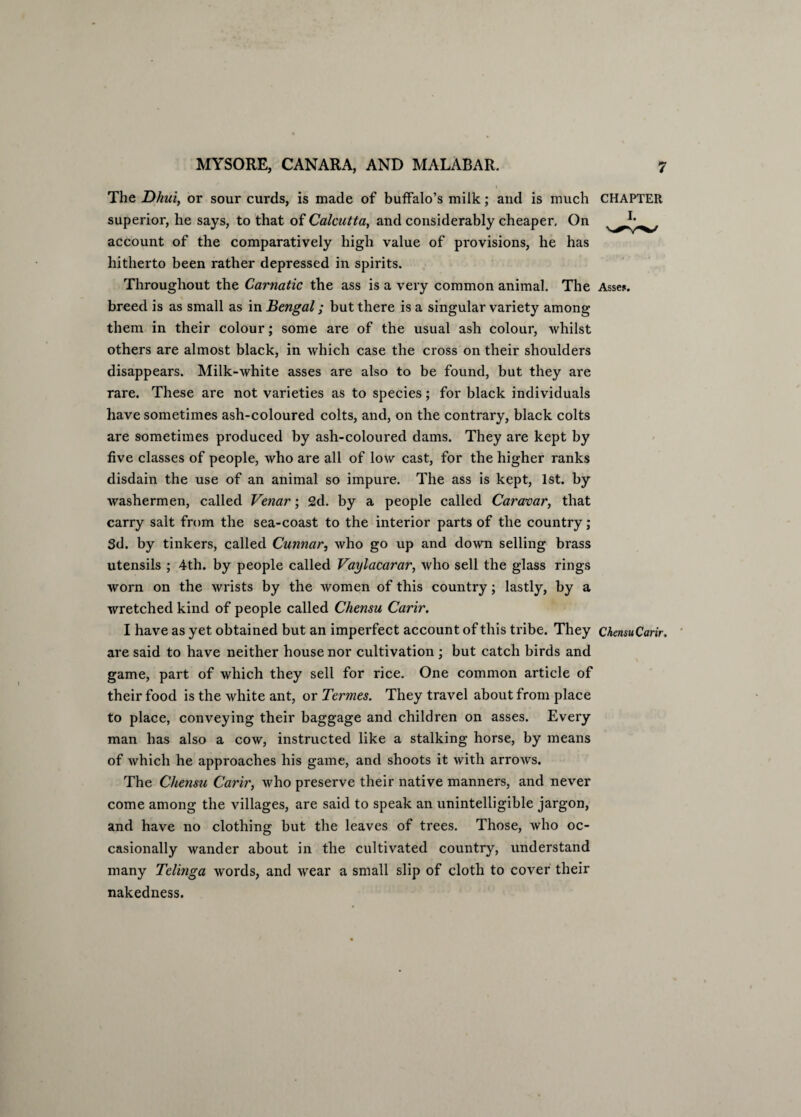 The Dhuiy or sour curds, is made of buffalo’s milk; and is much CHAPTER superior, he says, to that of Calcutta, and considerably cheaper. On account of the comparatively high value of provisions, he has hitherto been rather depressed in spirits. Throughout the Carnatic the ass is a very common animal. The Asse$. breed is as small as in Bengal; but there is a singular variety among them in their colour; some are of the usual ash colour, whilst others are almost black, in which case the cross on their shoulders disappears. Milk-white asses are also to be found, but they are rare. These are not varieties as to species; for black individuals have sometimes ash-coloured colts, and, on the contrary, black colts are sometimes produced by ash-coloured dams. They are kept by five classes of people, who are all of low cast, for the higher ranks disdain the use of an animal so impure. The ass is kept, 1st. by washermen, called Venar; 2d. by a people called Caravar, that carry salt from the sea-coast to the interior parts of the country; 3d. by tinkers, called Cunnar, who go up and down selling brass utensils ; 4th. by people called Vaylacarar, who sell the glass rings worn on the wrists by the women of this country; lastly, by a wretched kind of people called Chensu Carir. I have as yet obtained but an imperfect account of this tribe. They ChensuCarir. are said to have neither house nor cultivation ; but catch birds and game, part of which they sell for rice. One common article of their food is the white ant, or Termes. They travel about from place to place, conveying their baggage and children on asses. Every man has also a cow, instructed like a stalking horse, by means of which he approaches his game, and shoots it with arrows. The Chensu Carir, who preserve their native manners, and never come among the villages, are said to speak an unintelligible jargon, and have no clothing but the leaves of trees. Those, who oc¬ casionally wander about in the cultivated country, understand many Telinga words, and wear a small slip of cloth to cover their nakedness.
