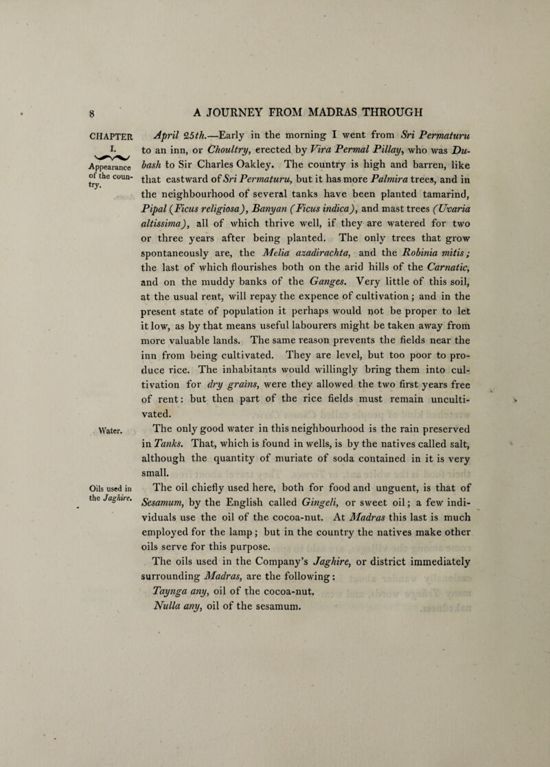 CHAPTER April 9,5th.—Early in the morning I went from Sri Permaturu I. to an inn, or Choultry, erected by Vira Permal Pillay, who was Du- Appearance bash to Sir Charles Oakley. The country is high and barren, like onhe coun- that eastward of Sri Permaturu, but it has more Palmira trees, and in the neighbourhood of several tanks have been planted tamarind, Pipal (Ficus religiosa), Banyan (Ficus indica), and mast trees (XJnaria altissima), all of which thrive well, if they are watered for two or three years after being planted. The only trees that grow spontaneously are, the Melia azadirachta, and the Robinia mitis ; the last of which flourishes both on the arid hills of the Carnatic, and on the muddy banks of the Ganges. Very little of this soil, at the usual rent, will repay the expence of cultivation ; and in the present state of population it perhaps would not be proper to let it low, as by that means useful labourers might be taken away from more valuable lands. The same reason prevents the fields near the inn from being cultivated. They are level, but too poor to pro¬ duce rice. The inhabitants would willingly bring them into cul¬ tivation for dry grains, were they allowed the two first years free of rent: but then part of the rice fields must remain unculti¬ vated. Water. The only good water in this neighbourhood is the rain preserved in Tanks. That, which is found in wells, is by the natives called salt, although the quantity of muriate of soda contained in it is very small. Oils used in The oil chiefly used here, both for food and unguent, is that of the Jaghire. gesamum^ by the English called Gingeli, or sweet oil; a few indi¬ viduals use the oil of the cocoa-nut. At Madras this last is much employed for the lamp ; but in the country the natives make other oils serve for this purpose. The oils used in the Company’s Jaghire, or district immediately surrounding Madras, are the following: Taynga any, oil of the cocoa-nut. Nulla any, oil of the sesamum.