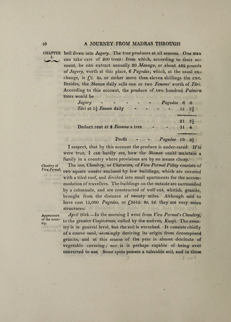 CHAPTER t boil down into Jagory. The tree produces at all seasons. One man can take care of 200 trees: from which, according to their ac¬ count, he can extract annually 20 Manugu, or about 482 pounds of Jagory, worth at this place, 6 Pagodas; which, at the usual ex¬ change, is £2. 8s. or rather more than eleven shillings the cwt. Besides, the Shanan daily sells one or two Fanams' worth of Tdri. According to this account, the produce of two hundred Palmira trees would be Jagory ----- Pagodas 6 O Tdri at if Fanam daily - - - - 15 7| • 21 7i Deduct rent at 2 Fanams a tree - - 11 4 Profit - - Pagodas 10 3- I suspect, that by this account the produce is under-rated. If it were true, I can hardly see, how the Shanan could maintain a family in a country where provisions are by no means cheap. Choultry of The inn, Choultry, or Chaturam, of Vira Permal Pillay consists of Vua Peimal. two SqUare COurts enclosed by low buildings, which are covered with a tiled roof, and divided into small apartments for the accom¬ modation of travellers. The buildings on the outside are surrounded by a colonnade, and are constructed of well cut, whitish, granite, brought from the distance of twenty miles. Although said to have cost 15,000 Pagodas, or £5515. 8s. 1 d. they are very mean structures. Appearance of the coun¬ try. April 26th.—In the morning I went from Vira PermaVs Choultry, to the greater Conjeveram, called by the natives, Kunji. The coun¬ try is in general level, but the soil is wretched. It consists chiefly of a coarse sand, seemingly deriving its origin from decomposed granite, and at this season of the year is almost destitute of vegetable covering; nor is it perhaps capable of being ever converted to use. Some spots possess a tolerable soil, and in these