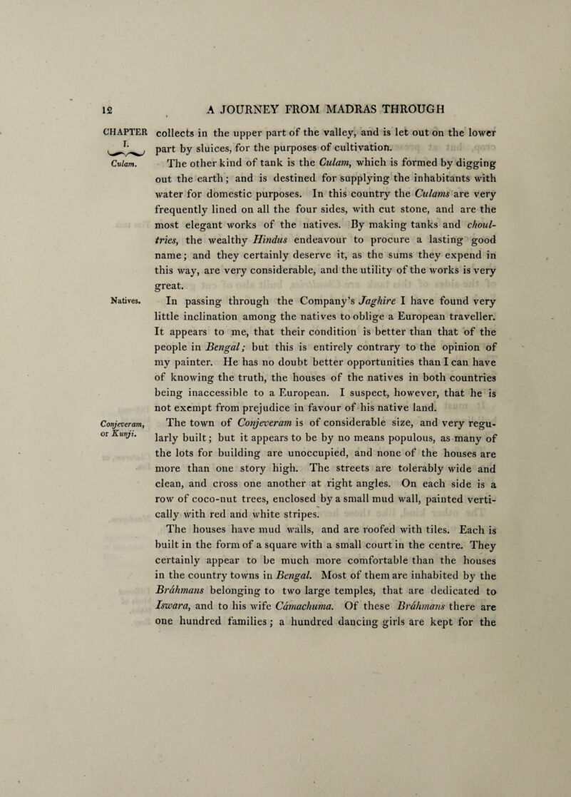 CHAPTER Culam. Natives. Conjeveram, or Kunji. collects in the upper part of the valley, and is let out on the lower part by sluices, for the purposes of cultivation. The other kind of tank is the Culam, which is formed by digging- out the earth; and is destined for supplying the inhabitants with water for domestic purposes. In this country the Culanis are very frequently lined on all the four sides, with cut stone, and are the most elegant works of the natives. By making tanks and choul¬ tries, the wealthy Hindus endeavour to procure a lasting good name; and they certainly deserve it, as the sums they expend in this way, are very considerable, and the utility of the works is very great. In passing through the Company’s Jaghire I have found very little inclination among the natives to oblige a European traveller. It appears to me, that their condition is better than that of the people in Bengal; but this is entirely contrary to the opinion of my painter. He has no doubt better opportunities than I can have of knowing the truth, the houses of the natives in both countries being inaccessible to a European. I suspect, however, that he is not exempt from prejudice in favour of his native land. The town of Conjeveram is of considerable size, and very regu¬ larly built; but it appears to be by no means populous, as many of the lots for building are unoccupied, and none of the houses are more than one story high. The streets are tolerably wide and clean, and cross one another at right angles. On each side is a row of coco-nut trees, enclosed by a small mud wall, painted verti¬ cally with red and white stripes. The houses have mud walls, and are roofed with tiles. Each is built in the form of a square with a small court in the centre. They certainly appear to be much more comfortable than the houses in the country towns in Bengal. Most of them are inhabited by the Brahmans belonging to two large temples, that are dedicated to Iswara, and to his wife Camachuma. Of these Brahmans there are one hundred families; a hundred dancing girls are kept for the