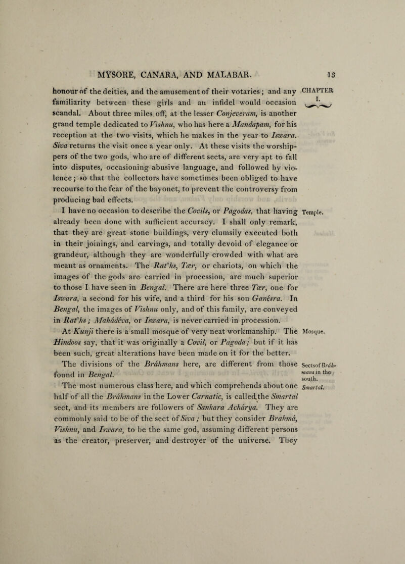 honour of the deities, and the amusement of their votaries ; and any familiarity between these girls and an infidel would occasion scandal. About three miles off, at the lesser Conjeveram, is another grand temple dedicated to Vishnu, who has here a Mandapam, for his reception at the two visits, which he makes in the year to Iszvara. Siva returns the visit once a year only. At these visits the worship¬ pers of the two gods, who are of different sects, are very apt to fall into disputes, occasioning abusive language, and followed by vio¬ lence ; so that the collectors have sometimes been obliged to have recourse to the fear of the bayonet, to prevent the controversy from producing bad effects. I have no occasion to describe the Covils, or Pagodas, that having already been done with sufficient accuracy. I shall only remark, that they are great stone buildings, very clumsily executed both in their joinings, and carvings, and totally devoid of elegance or grandeur, although they are wonderfully crowded with what are meant as ornaments. The Rafhs, Tcer, or chariots, on which the images of the gods are carried in procession, are much superior to those I have seen in Bengal. There are here three Tcer, one for Iswara, a second for his wife, and a third for his son Ganesra. In Bengal, the images of Vishnu only, and of this family, are conveyed in Rafhs; Mahadeva, or Iswara, is never carried in procession. At Kunji there is a small mosque of very neat workmanship. The Hindoos say, that it was originally a Covil, or Pagoda; but if it has been such, great alterations have been made on it for the better. The divisions of the Brahmans here, are different from those found in Bengal. The most numerous class here, and which comprehends about one half of all the Brahmans in the Lower Carnatic, is calledthe Smartal % sect, and its members are followers of Sankara Achdrya. They are commonly said to be of the sect of Siva ; hut they consider Brahma, Vishnu, and Iszvara, to be the same god, assuming different persons as the creator, preserver, and destroyer of the universe. They CHAPTER Temple. Mosque. Sectsof Brah¬ mans in the south. Smartal.