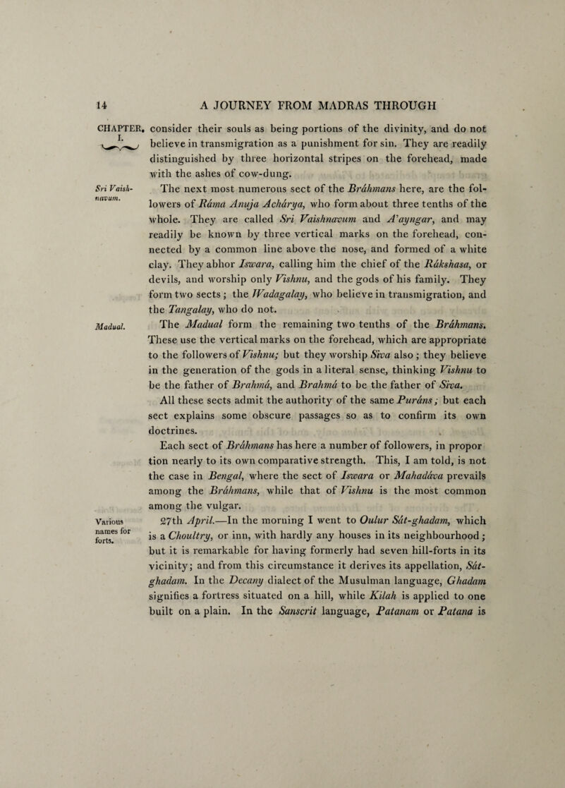 Sri Vaish- tinvum. CHAPTER, consider their souls as being portions of the divinity, and do not believe in transmigration as a punishment for sin. They are readily distinguished by three horizontal stripes on the forehead, made with the ashes of cow-dung. The next most numerous sect of the Brahmans here, are the fol¬ lowers of Rama Anuja Acharya, who form about three tenths of the whole. They are called Sri Vaishnavum and A'ayngar, and may readily be known by three vertical marks on the forehead, con¬ nected by a common line above the nose, and formed of a white clay. They abhor Iswara, calling him the chief of the Rakshasa, or devils, and worship only Vishnu, and the gods of his family. They form two sects ; the JVadagalay, who believe in transmigration, and the Tangalay, who do not. The Madual form the remaining two tenths of the Brdhmans. These use the vertical marks on the forehead, which are appropriate to the followers of Vishnu; but they worship (Sira also; they believe in the generation of the gods in a literal sense, thinking Vishnu to be the father of Brahma, and Brahma to be the father of Siva. All these sects admit the authority of the same Purans ; but each sect explains some obscure passages so as to confirm its own doctrines. Each sect of Brahmans has here a number of followers, in propor tion nearly to its own comparative strength. This, I am told, is not the case in Bengal, where the sect of Isxvara or Mahaddva prevails among the Brahmans, while that of Vishnu is the most common among the vulgar. Madual. Various names for forts. 27th April.—In the morning I went to Oulur Sdt-ghadam, which is a Choultry, or inn, with hardly any houses in its neighbourhood; but it is remarkable for having formerly had seven hill-forts in its vicinity; and from this circumstance it derives its appellation, Sdt- ghadam. In the Decany dialect of the Musulman language, Ghadam signifies a fortress situated on a hill, while Kilah is applied to one built on a plain. In the Sanscrit language, Patanam or Patana is