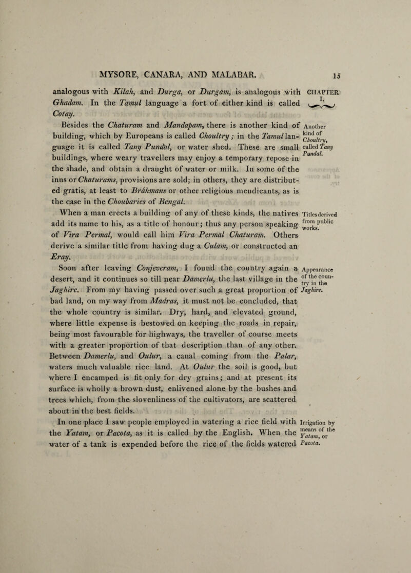 analogous with Kilah, and Durga, or Durgam, is analogous with CHAPTER Ghadam. In the Tamul language a fort of either kind is called Cotay. Besides the Chaturam and Mandapam, there is another kind of Another building, which by Europeans is called Choultry ; in the Tamul lan- y guage it is called Tany Pund'al, or water shed. These are small called Tamj buildings, where weary travellers may enjoy a temporary repose in the shade, and obtain a draught of water or milk. In some of the inns or Chaturams, provisions are sold; in others, they are distribut¬ ed gratis, at least to Brahmans or other religious mendicants, as is the case in the Choubaries of Bengal. When a man erects a building of any of these kinds, the natives Titlesderived add its name to his, as a title of honour; thus any person speaking |™^spubllc of Vira Permal, would call him Vira Permal Chaturam. Others derive a similar title from having dug a Culam, or constructed an Pray. Soon after leaving Conjeveram, I found the country again a Appearance desert, and it continues so till near Damerlu, the last village in the °fthecouu- ’ ° try in the Jaghire. From my having passed over such a great proportion of Jaghire. bad land, on my way from Madras, it must not be concluded, that the whole country is similar. Dry, hard, and elevated ground, where little expense is bestowed on keeping the roads in repair, being most favourable for highways, the traveller of course meets with a greater proportion of that description than of any other. Between Damerlu, and Oulur, a canal coming from the Palar, waters much valuable rice land. At Oulur the soil is good, but where I encamped is fit only for dry grains; and at present its surface is wholly a brown dust, enlivened alone by the bushes and trees which, from the slovenliness of the cultivators, are scattered * about in the best fields. In one place I saw people employed in watering a rice field with irrigation by the Yatam, or Pacota, as it is called by the English. When the ^^°^rthe water of a tank is expended before the rice of the fields watered Pacota.