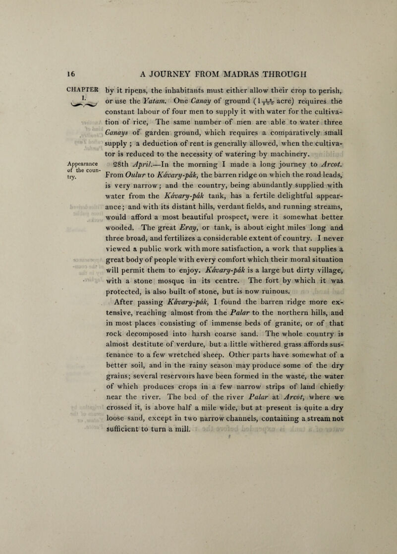 CHAPTER I. Appearance of the coun¬ try. by it ripens, the inhabitants must either allow their crop to perish, or use the Yatam. One Canay of ground (l-jVs- acre) requires the constant labour of four men to supply it with water for the cultiva¬ tion of rice, The same number of men are able to water three Canays of garden ground, which requires a comparatively small supply ; a deduction of rent is generally allowed, when the cultiva¬ tor is reduced to the necessity of watering by machinery. 28th April.—In the morning I made a long journey to Arcot. From Oulur to Kdvary-pak, the barren ridge on which the road leads, is very narrow; and the country, being abundantly supplied with water from the Kdvary-pak tank, has a fertile delightful appear¬ ance; and with its distant hills, verdant fields, and running streams, would afford a most beautiful prospect, were it somewhat better wooded. The great Eray, or tank, is about eight miles long and three broad, and fertilizes a considerable extent of country. I never viewed a public work with more satisfaction, a work that supplies a great body of people with every comfort which their moral situation will permit them to enjoy. Kdvary-pdk is a large but dirty village, with a stone mosque in its centre. The fort by which it was protected, is also built of stone, but is now ruinous. After passing Kavary-pdk, I found the barren ridge more ex¬ tensive, reaching almost from the Palar to the northern hills, and in most places consisting of immense beds of granite, or of that rock decomposed into harsh coarse sand. The whole country is almost destitute of verdure, but a little withered grass affords sus¬ tenance to a few wretched sheep. Other parts have somewhat of a better soil, and in the rainy season may produce some of the dry grains; several reservoirs have been formed in the waste, the water of which produces crops in a few narrow strips of land chiefly near the river. The bed of the river Palar at Arcot, where we crossed it, is above half a mile wide, but at present is quite a dry loose sand, except in two narrow channels, containing a stream not sufficient to turn a mill. i