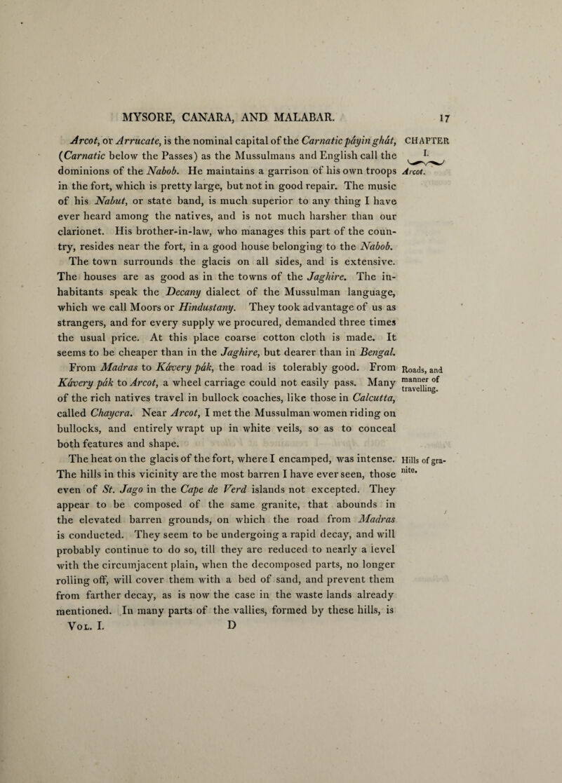Arcot, or Arrucate, is the nominal capital of the Carnatic pay in ghat, (Carnatic below the Passes) as the Mussulmans and English call the dominions of the Nabob. He maintains a garrison of his own troops in the fort, which is pretty large, but not in good repair. The music of his Nabut, or state band, is much superior to any thing I have ever heard among the natives, and is not much harsher than our clarionet. His brother-in-law, who manages this part of the coun¬ try, resides near the fort, in a good house belonging to the Nabob. The town surrounds the glacis on all sides, and is extensive. The houses are as good as in the towns of the Jaghire. The in¬ habitants speak the Decany dialect of the Mussulman language, which we call Moors or Hindustany. They took advantage of us as strangers, and for every supply we procured, demanded three times the usual price. At this place coarse cotton cloth is made. It seems to be cheaper than in the Jaghire, but dearer than in Bengal. From Madras to Kavery pdk, the road is tolerably good. From Kavery pdk to Arcot, a wheel carriage could not easily pass. Many of the rich natives travel in bullock coaches, like those in Calcutta, called Chaycra. Near Arcot, I met the Mussulman women riding on bullocks, and entirely wrapt up in white veils, so as to conceal both features and shape. The heat on the glacis of the fort, where I encamped, was intense. The hills in this vicinity are the most barren I have ever seen, those even of St. Jago in the Cape de Verd islands not excepted. They appear to be composed of the same granite, that abounds in the elevated, barren grounds, on which the road from Madras is conducted. They seem to be undergoing a rapid decay, and will probably continue to do so, till they are reduced to nearly a level with the circumjacent plain, when the decomposed parts, no longer rolling off, will cover them with a bed of sand, and prevent them from farther decay, as is now the case in the waste lands already mentioned. In many parts of the vallies, formed by these hills, is CHAPTER Roads, and manner of travelling. Hills of gra¬ nite. VOL. I. D