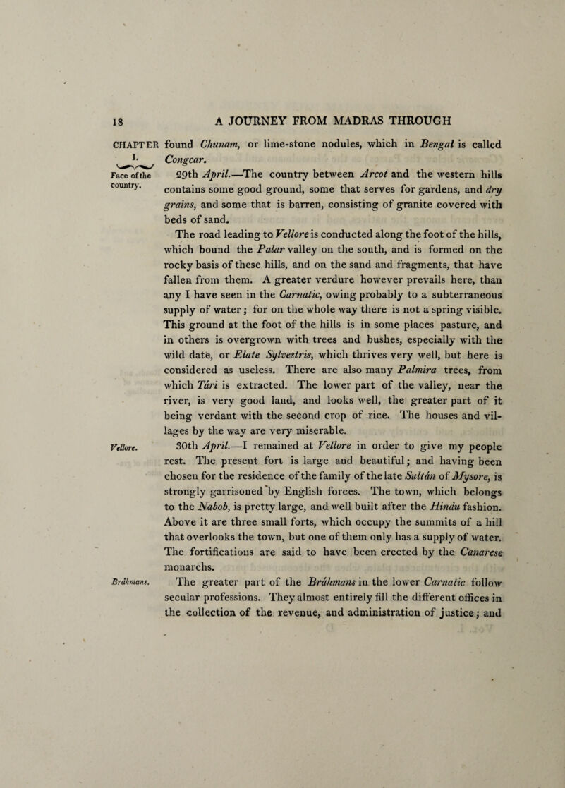 CHAPTER I. Face of the country. Vellore. Brahmans. found Chunam, or lime-stone nodules, which in Bengal is called Congcar. 29th April.—The country between Arcot and the western hills contains some good ground, some that serves for gardens, and dry grains, and some that is barren, consisting of granite covered with beds of sand. The road leading to Vellore is conducted along the foot of the hills, which bound the Palar valley on the south, and is formed on the rocky basis of these hills, and on the sand and fragments, that have fallen from them. A greater verdure however prevails here, than any I have seen in the Carnatic, owing probably to a subterraneous supply of water ; for on the whole way there is not a spring visible. This ground at the foot of the hills is in some places pasture, and in others is overgrown with trees and bushes, especially with the wild date, or Elate Sylvestris, which thrives very well, but here is considered as useless. There are also many Palmira trees, from which Tari is extracted. The lower part of the valley, near the river, is very good land, and looks well, the greater part of it being verdant with the second crop of rice. The houses and vil¬ lages by the way are very miserable. 30th April.—I remained at Vellore in order to give my people rest. The preseut fort is large and beautiful; and having been chosen for the residence of the family of the late Sultdn of Mysore, is strongly garrisoned by English forces. The town, which belongs to the Nabob, is pretty large, and well built after the Hindu fashion. Above it are three small forts, which occupy the summits of a hill that overlooks the town, but one of them only has a supply of water. The fortifications are said to have been erected by the Canarese monarchs. The greater part of the Brahmans in the lower Carnatic follow secular professions. They almost entirely fill the different offices in the collection of the revenue, and administration of justice; and