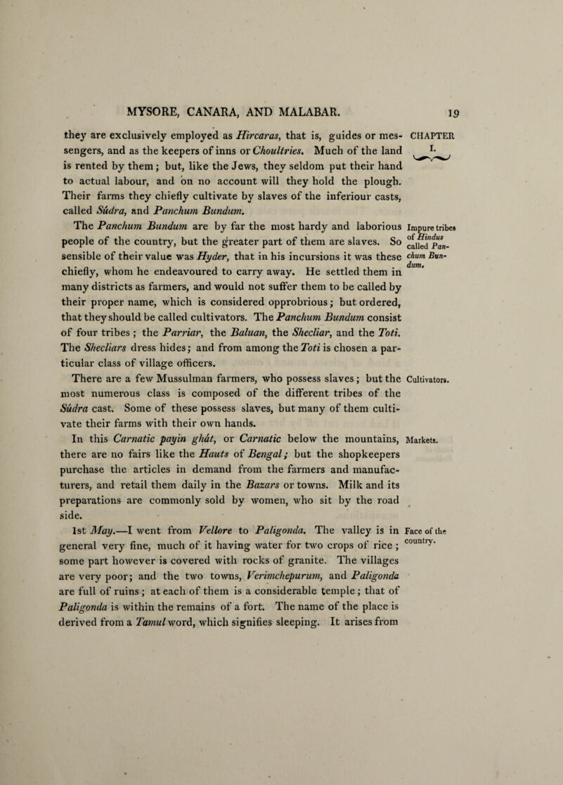 they are exclusively employed as Hircaras, that is, guides or mes- CHAPTER sengers, and as the keepers of inns or Choultries. Much of the land is rented by them; but, like the Jews, they seldom put their hand to actual labour, and bn no account will they hold the plough. Their farms they chiefly cultivate by slaves of the inferiour casts, called Sudra, and Panchum Bundum. The Panchum Bundum are by far the most hardy and laborious impure tribe* £> TT‘ 1 people of the country, but the greater part of them are slaves. So caiied”pan- sensible of their value was Hyder, that in his incursions it was these chum chiefly, whom he endeavoured to carry away. He settled them in many districts as farmers, and would not suffer them to be called by their proper name, which is considered opprobrious; but ordered, that they should be called cultivators. The Panchum Bundum consist of four tribes ; the Parriar, the Baluan, the Shecliar, and the Toti. The Shecliars dress hides; and from among the Toti is chosen a par¬ ticular class of village officers. There are a few Mussulman farmers, who possess slaves; but the Cultivators, most numerous class is composed of the different tribes of the Sudra cast. Some of these possess slaves, but many of them culti¬ vate their farms with their own hands. In this Carnatic payin ghat, or Carnatic below the mountains, Markets, there are no fairs like the Hants of Bengal; but the shopkeepers purchase the articles in demand from the farmers and manufac¬ turers, and retail them daily in the Bazars or towns. Milk and its preparations are commonly sold by women, who sit by the road side. 1st May.—I went from Vellore to Paligonda. The valley is in Face of the general very fine, much of it having water for two crops of rice ; countr>' some part however is covered with rocks of granite. The villages are very poor; and the two towns, Verimchepurum, and Paligonda are full of ruins ; at each of them is a considerable temple ; that of Paligonda is within the remains of a fort. The name of the place is derived from a Tamul word, which signifies sleeping. It arises from