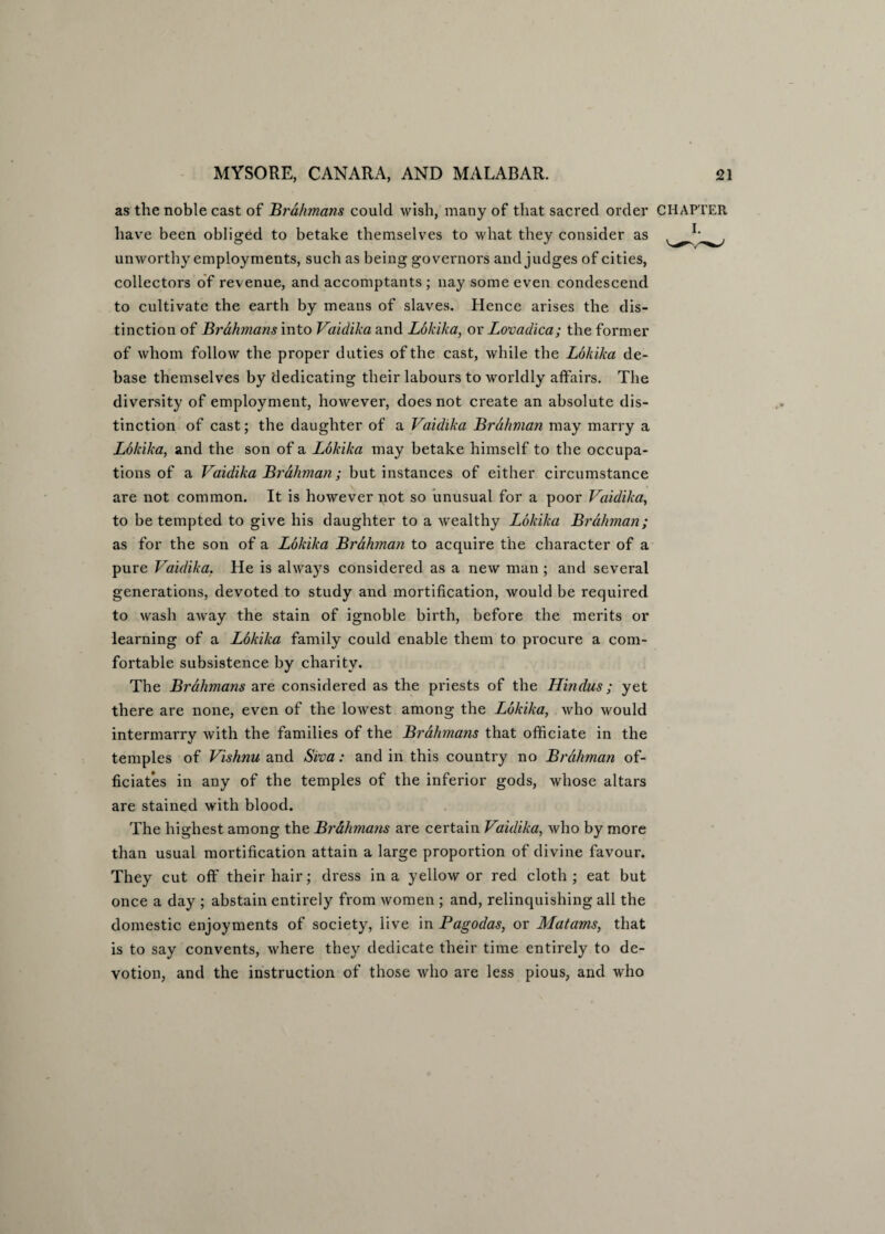 as the noble cast of Brahmans could wish, many of that sacred order CHAPTER have been obliged to betake themselves to what they consider as unworthy employments, such as being governors and judges of cities, collectors of revenue, and accomptants ; nay some even condescend to cultivate the earth by means of slaves. Hence arises the dis¬ tinction of Brahmans into Vaidika and Lokika, or Lovadica; the former of whom follow the proper duties of the cast, while the Lokika de¬ base themselves by dedicating their labours to worldly affairs. The diversity of employment, however, does not create an absolute dis¬ tinction of cast; the daughter of a Vaidika Brahman may marry a Lokika, and the son of a Lokika may betake himself to the occupa¬ tions of a Vaidika Brahman; but instances of either circumstance are not common. It is however not so unusual for a poor Vaidika, to be tempted to give his daughter to a wealthy Lokika Brahman; as for the son of a Lokika Brahman to acquire the character of a pure Vaidika. He is always considered as a new man ; and several generations, devoted to study and mortification, would be required to wash away the stain of ignoble birth, before the merits or learning of a Lokika family could enable them to procure a com¬ fortable subsistence by charity. The Brahmans are considered as the priests of the Hindus; yet there are none, even of the lowest among the Lokika, who would intermarry with the families of the Brahmans that officiate in the temples of Vishnu and Siva: and in this country no Brahman of¬ ficiates in any of the temples of the inferior gods, whose altars are stained with blood. The highest among the Brahmans are certain Vaidika, who by more than usual mortification attain a large proportion of divine favour. They cut off their hair; dress in a yellow or red cloth; eat but once a day ; abstain entirely from women ; and, relinquishing all the domestic enjoyments of society, live in Pagodas, or Matarns, that is to say convents, where they dedicate their time entirely to de¬ votion, and the instruction of those who are less pious, and who