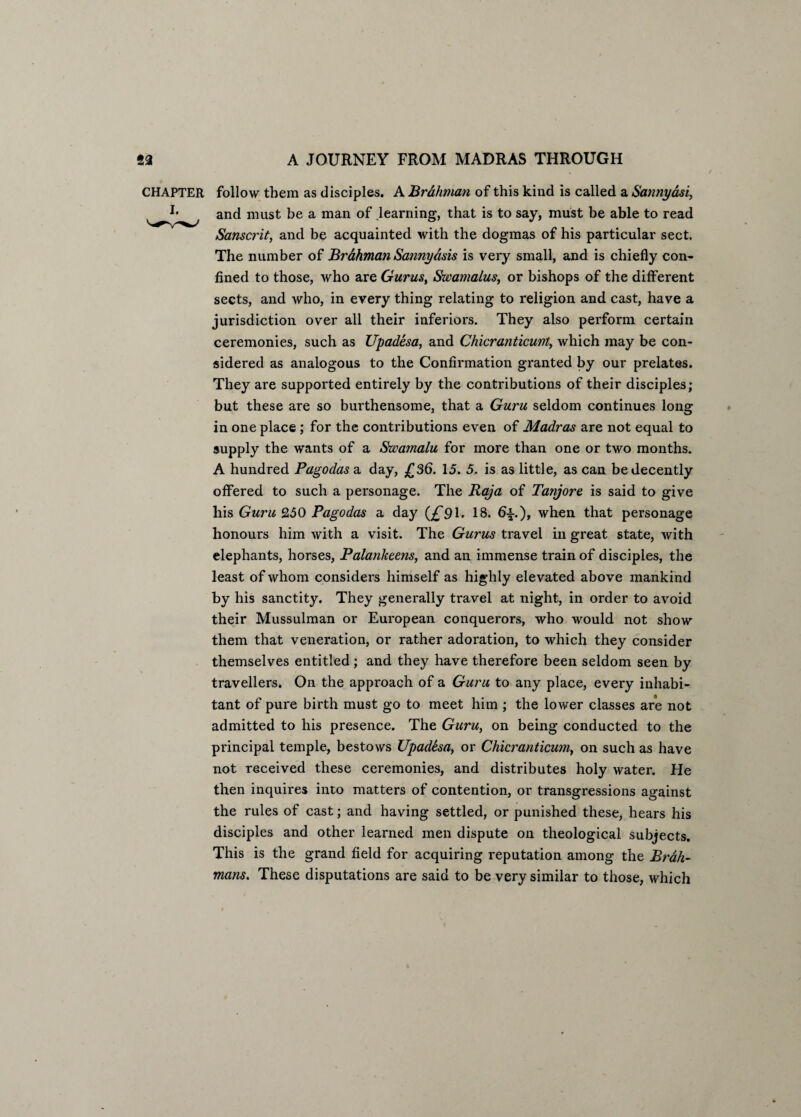 CHAPTER i. follow them as disciples. A Brahman of this kind is called a Sannyasi, and must be a man of learning, that is to say, must be able to read Sanscrit, and be acquainted with the dogmas of his particular sect. The number of Br&hman Sannydsis is very small, and is chiefly con¬ fined to those, who are Gurus, Swamalus, or bishops of the different sects, and who, in every thing relating to religion and cast, have a jurisdiction over all their inferiors. They also perform certain ceremonies, such as Upadesa, and Chicranticunt, which may be con¬ sidered as analogous to the Confirmation granted by our prelates. They are supported entirely by the contributions of their disciples; but these are so burthensome, that a Guru seldom continues long in one place ; for the contributions even of Madras are not equal to supply the wants of a Swamalu for more than one or two months. A hundred Pagodas a day, £36. 15. 5. is as little, as can be decently offered to such a personage. The Raja of Tanjore is said to give his Guru 250 Pagodas a day 91. 18. 6±.j, when that personage honours him with a visit. The Gurus travel in great state, with elephants, horses, Palankeens, and an immense train of disciples, the least of whom considers himself as highly elevated above mankind by his sanctity. They generally travel at night, in order to avoid their Mussulman or Eui'opean conquerors, who would not show them that veneration, or rather adoration, to which they consider themselves entitled; and they have therefore been seldom seen by travellers. On the approach of a Guru to any place, every inhabi¬ tant of pure birth must go to meet him ; the lower classes are not admitted to his presence. The Guru, on being conducted to the principal temple, bestows Upadbsa, or Chicranticum, on such as have not received these ceremonies, and distributes holy water. He then inquires into matters of contention, or transgressions against the rules of cast; and having settled, or punished these, hears his disciples and other learned men dispute on theological subjects. This is the grand field for acquiring reputation among the Brah¬ mans. These disputations are said to be very similar to those, which