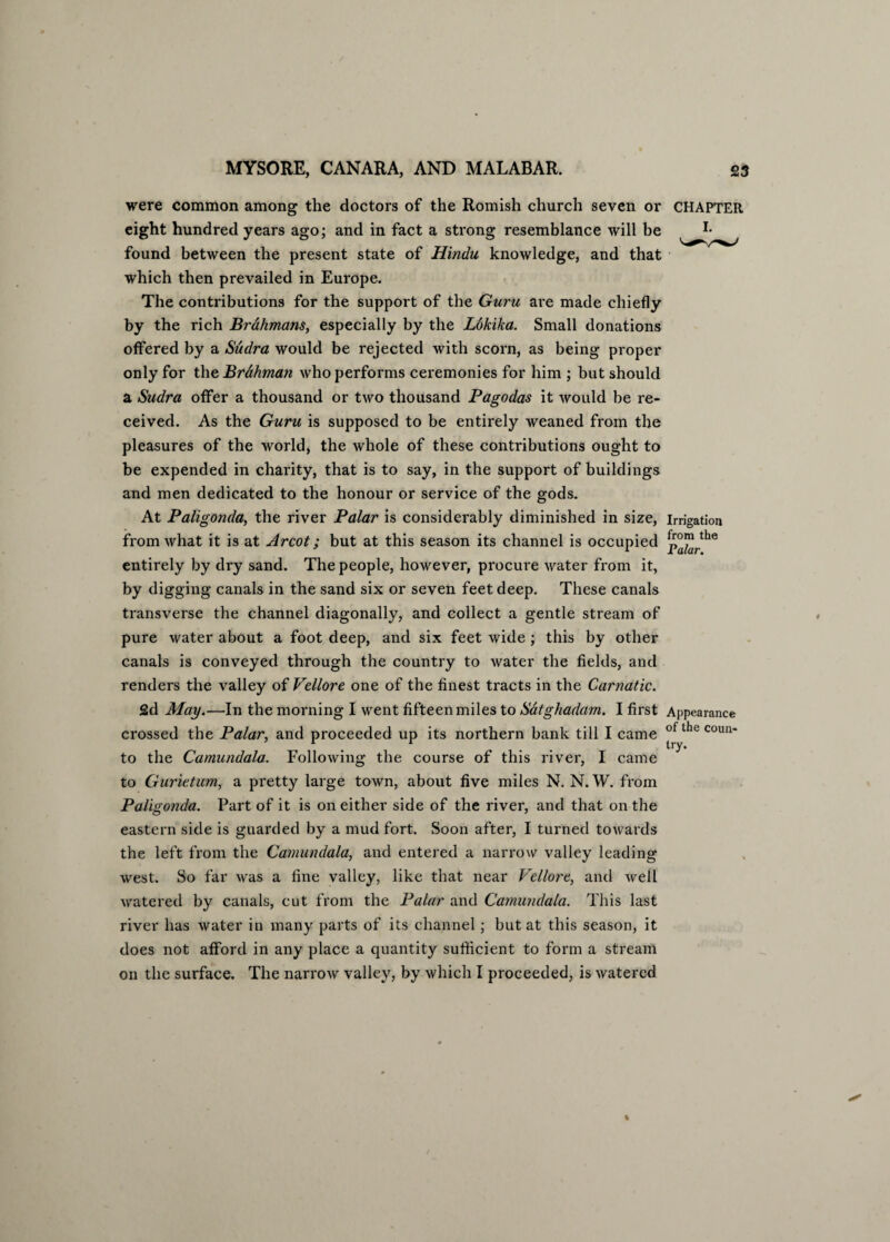 were common among the doctors of the Romish church seven or CHAPTER eight hundred years ago; and in fact a strong resemblance will be r* found between the present state of Hindu knowledge, and that which then prevailed in Europe. The contributions for the support of the Guru are made chiefly by the rich Brahmans, especially by the Lokika. Small donations offered by a Sudra would be rejected with scorn, as being proper only for the Brahman who performs ceremonies for him ; but should a Sudra offer a thousand or two thousand Pagodas it would be re¬ ceived. As the Guru is supposed to be entirely weaned from the pleasures of the world, the whole of these contributions ought to be expended in charity, that is to say, in the support of buildings and men dedicated to the honour or service of the gods. At Paligonda, the river Palar is considerably diminished in size, irrigation from what it is at Arcot; but at this season its channel is occupied p°™rthe entirely by dry sand. The people, however, procure water from it, by digging canals in the sand six or seven feet deep. These canals transverse the channel diagonally, and collect a gentle stream of pure water about a foot deep, and six feet wide ; this by other canals is conveyed through the country to water the fields, and renders the valley of Vellore one of the finest tracts in the Carnatic. 2d May.—In the morning I went fifteen miles to Satghadam. I first Appearance r .1 crossed the Palar, and proceeded up its northern bank till I came 0 e coun' to the Camundala. Following the course of this river, I came to Gurietum, a pretty large town, about five miles N. N. W. from Paligonda. Part of it is on either side of the river, and that on the eastern side is guarded by a mud fort. Soon after, I turned towards the left from the Camundala, and entered a narrow valley leading west. So far was a fine valley, like that near Vellore, and well watered by canals, cut from the Palar and Camundala. This last river has water in many parts of its channel; but at this season, it does not afford in any place a quantity sufficient to form a stream on the surface. The narroAV valley, by which I proceeded, is watered