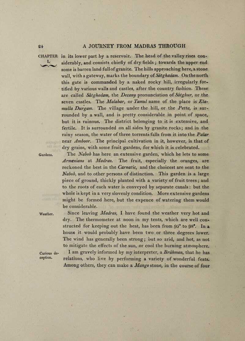 CHAPTER Gardens. Weather. Curious de¬ ception. in its lower part by a reservoir. The head of the valley rises con¬ siderably, and consists chiefly of dry fields ; towards the upper end some is barren land full of granite. The hills approaching here, a stone wall, with a gateway, marks the boundary of Satghadam. On the north this gate is commanded by a naked rocky hill, irregularly for¬ tified by various walls and castles, after the country fashion. These are called Satghadam, the Decany pronunciation of Satghur, or the seven castles. The Malabar, or Tamul name of the place is Ela- * mulla Durgam. The village under the hill, or the Petta, is sur¬ rounded by a wall, and is pretty considerable in point of space, but it is ruinous. The district belonging to it is extensive, and fertile. It is surrounded on all sides by granite rocks; and in the rainy season, the water of three torrents falls from it into the Palar near Amboor. The principal cultivation in it, however, is that of dry grains, with some fruit gardens, for which it is celebrated. The Nabob has here an extensive garden, which he lets to some Armenians at Madras. The fruit, especially the oranges, are reckoned the best in the Carnatic, and the choicest are sent to the Nabob, and to other persons of distinction. This garden is a large piece of ground, thickly planted with a variety of fruit trees ; and to the roots of each water is conveyed by separate canals : but the whole is kept in a very slovenly condition. More extensive gardens might be formed here, but the expence of watering them would be considerable. Since leaving Madras, I have found the weather very hot and dry. The thermometer at noon in my tents, which are well con¬ structed for keeping out the heat, has been from 95° to 98*. In a house it would probably have been two or three degrees lower. The wind has generally been strong; but so arid, and hot, as not to mitigate the effects of the sun, or cool the burning atmosphere. I am gravely informed by my interpreter, a Brahman, that he has relations, who live by performing a variety of wonderful feats. Among others, they can make a Mango stone, in the course of four