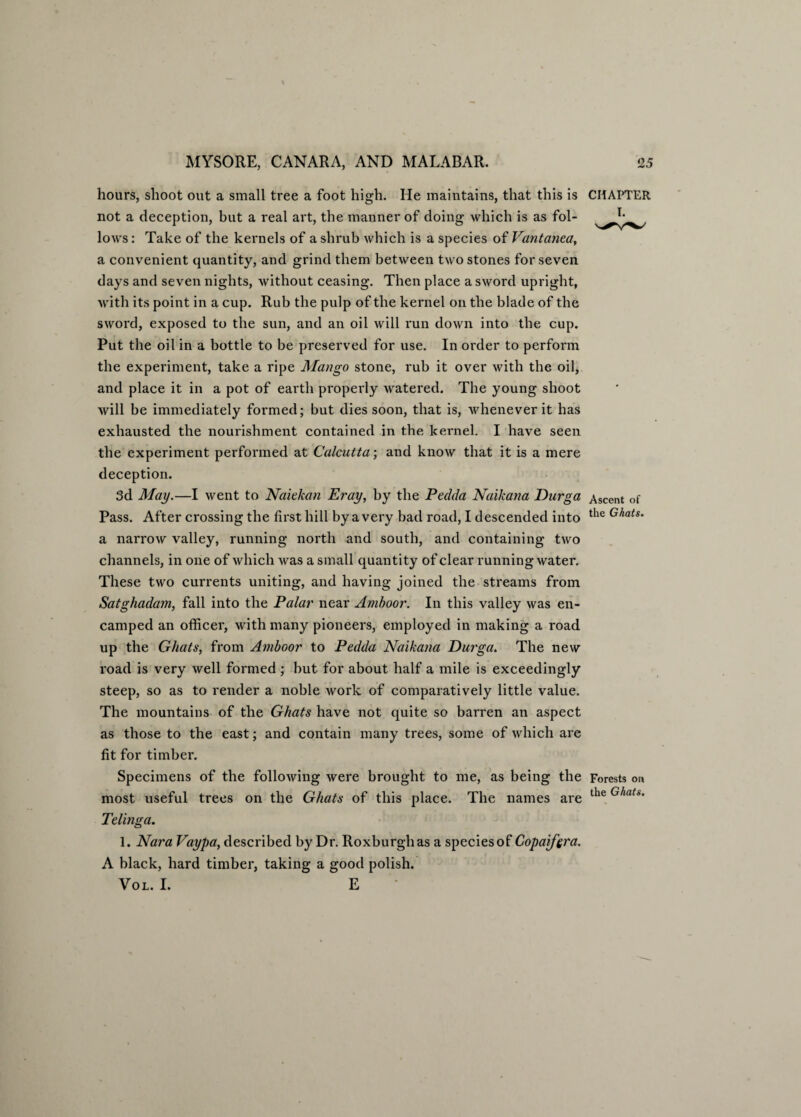 hours, shoot out a small tree a foot high. He maintains, that this is not a deception, but a real art, the manner of doing which is as fol¬ lows : Take of the kernels of a shrub which is a species of Vantanea, a convenient quantity, and grind them between two stones for seven days and seven nights, without ceasing. Then place a sword upright, with its point in a cup. Rub the pulp of the kernel on the blade of the sword, exposed to the sun, and an oil will run down into the cup. Put the oil in a bottle to be preserved for use. In order to perform the experiment, take a ripe Mango stone, rub it over with the oil, and place it in a pot of earth properly watered. The young shoot will be immediately formed; but dies soon, that is, whenever it has exhausted the nourishment contained in the kernel. I have seen the experiment performed at Calcutta; and know that it is a mere deception. 3d May.—I went to Naiekan Eray, by the Pedda Naikana Durga Pass. After crossing the first hill by a very bad road, I descended into a narrow valley, running north and south, and containing two channels, in one of which was a small quantity of clear running water. These two currents uniting, and having joined the streams from Satghadam, fall into the Palar near Amboor. In this valley was en¬ camped an officer, with many pioneers, employed in making a road up the Ghats, from Amboor to Pedda Naikana Durga. The new road is very well formed ; but for about half a mile is exceedingly steep, so as to render a noble work of comparatively little value. The mountains of the Ghats have not quite so barren an aspect as those to the east; and contain many trees, some of which are fit for timber. Specimens of the following were brought to me, as being the most useful trees on the Ghats of this place. The names are Telinga. CHAPTER Ascent of the Ghats. Forests on the Ghats. 1. Nara Vaypa, described by Dr. Roxburgh as a species of Copaifera. A black, hard timber, taking a good polish. VOL. I. E