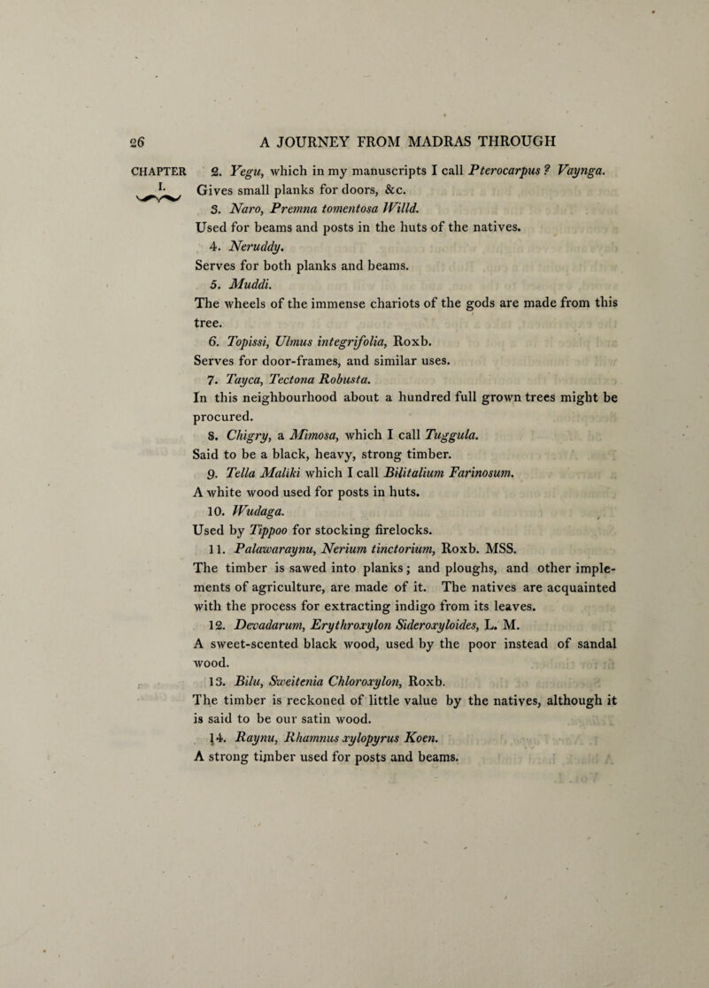 CHAPTER 2. Yegu, which in my manuscripts I call Pterocarpus ? Vaynga. Gives small planks for doors, &c. 3. Naro, Premna tomentosa IVilld. Used for beams and posts in the huts of the natives. 4. Neruddy. Serves for both planks and beams. 5. Muddi. The wheels of the immense chariots of the gods are made from this tree. 6. Topissi, Ulmus integrifolia, Roxb. Serves for door-frames, and similar uses. 7. Tayca, Tectona Robusta. In this neighbourhood about a hundred full grown trees might be procured. 8. Chigry, a Mimosa, Avhich I call Tuggula. Said to be a black, heavy, strong timber. 9. Telia Maliki which I call BUitalium Farinosum. A white wood used for posts in huts. 10. Wudaga. Used by Tippoo for stocking firelocks. 11. Palawaraynu, Nerium tinctorium, Roxb. MSS. The timber is sawed into planks; and ploughs, and other imple¬ ments of agriculture, are made of it. The natives are acquainted with the process for extracting indigo from its leaves. 12. Devadarum, Erythroxylon Sideroxyloides, L. M. A sweet-scented black wood, used by the poor instead of sandal wood. 13. Bilu, Sweitenia Chloroxylon, Roxb. The timber is reckoned of little value by the natives, although it is said to be our satin wood. 14. Raynu, Rhamnus xylopyrus Koen. A strong timber used for posts and beams.