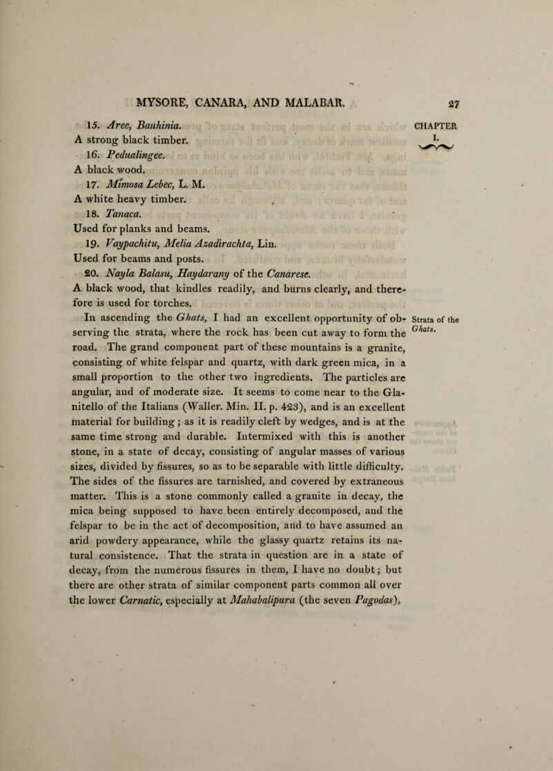 15. Aree, Bauhinia. CHAPTER I. A strong black timber. lb. Pedualingee. A black wood. 17. Mimosa Lebec, L. M. A white heavy timber. 18. Tanaca. Used for planks and beams. 19. Vaypachitu, Melia Azadirachta, Lin. Used for beams and posts. 20. Nay la Balasu, Haydarany of the Canaresc. A black wood, that kindles readily, and burns clearly, and there¬ fore is used for torches. In ascending the Ghats, I had an excellent opportunity of ob- Strata of the serving the strata, where the rock has been cut away to form the G/iats road. The grand component part of these mountains is a granite, consisting of white felspar and quartz, with dark green mica, in a small proportion to the other two ingredients. The particles are angular, and of moderate size. It seems to come near to the Gla- nitello of the Italians (Waller. Min. II. p. 423), and is an excellent material for building ; as it is readily cleft by wedges, and is at the same time strong and durable. Intermixed with this is another stone, in a state of decay, consisting of angular masses of various sizes, divided by fissures, so as to be separable with little difficulty. The sides of the fissures are tarnished, and covered by extraneous matter. This is a stone commonly called a granite in decay, the mica being supposed to have been entirely decomposed, and the felspar to be in the act of decomposition, and to have assumed an arid powdery appearance, while the glassy quartz retains its na¬ tural consistence. That the strata in question are in a state of decay, from the numerous fissures in them, I have no doubt; but there are other strata of similar component parts common all over the lower Carnatic, especially at Mahabalipura (the seven Pagodas),