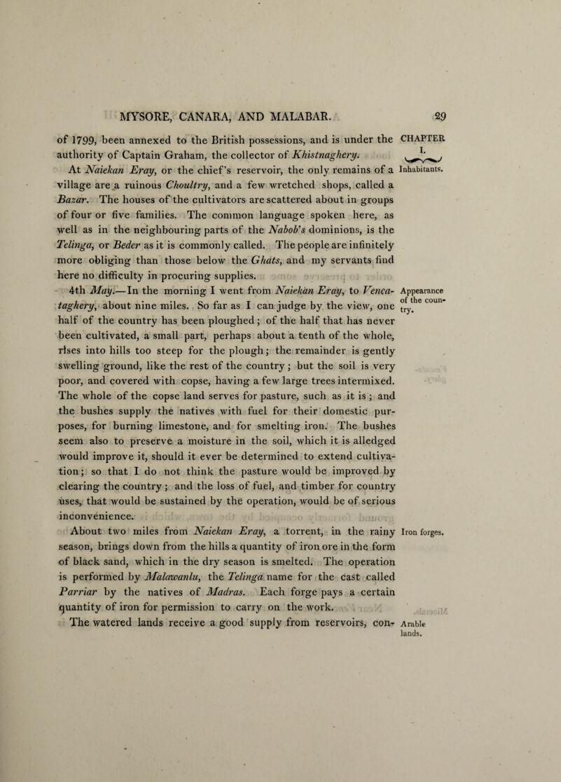 of 1799, been annexed to the British possessions, and is under the authority of Captain Graham, the collector of Khistnaghery. At Naiekan Eray, or the chief’s reservoir, the only remains of a village are a ruinous Choultry, and a few wretched shops, called a Bazar. The houses of the cultivators are scattered about in groups of four or five families. The common language spoken here, as well as in the neighbouring parts of the Nabob’s dominions, is the Telinga, or Beder as it is commonly called. The people are infinitely more obliging than those below the Ghats, and my servants find here no difficulty in procuring supplies. 4th May.—In the morning I went from Naiekan Eray, to Venca- taghery, about nine miles. So far as I can judge by the view, one half of the country has been ploughed; of the half that has never been cultivated, a small part, perhaps about a tenth of the whole, rises into hills too steep for the plough; the remainder is gently swelling ground, like the rest of the country; but the soil is very poor, and covered with copse, having a few large trees intermixed. The whole of the copse land serves for pasture, such as it is ; and the bushes supply the natives with fuel for their domestic pur¬ poses, for burning limestone, and for smelting iron. The bushes seem also to preserve a moisture in the soil, which it is alledged would improve it, should it ever be determined to extend cultiva¬ tion ; so that I do not think the pasture would be improved by clearing the country ; and the loss of fuel, and timber for country uses, that would be sustained by the operation, would be of serious inconvenience. About two miles from Naiekati Eray, a torrent, in the rainy season, brings down from the hills a quantity of iron ore in the form of black sand, which in the dry season is smelted. The operation is performed by Malawanlu, the Telinga name for the cast called Parriar by the natives of Madras. Each forge pays a certain quantity of iron for permission to carry on the work. The watered lands receive a good supply from reservoirs, conr CHAPTER I. Inhabitants. Appearance of the coun¬ try. Iron forges. it ML Arable lands.