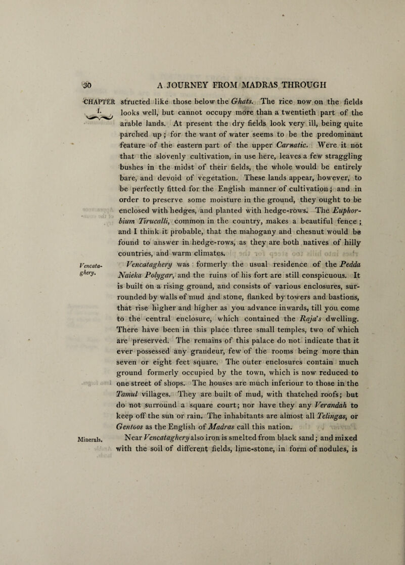 CHAPTER structed like those below the Ghats. The rice now on the fields L looks well, but cannot occupy more than a twentieth part of the arable lands. At present the dry fields look very ill, being quite parched up ; for the want of water seems to be the predominant feature of the eastern part of the upper Carnatic. Were it not that the slovenly cultivation, in use here, leaves a few straggling- bushes in the midst of their fields, the whole would be entirely bare, and devoid of vegetation. These lands appear, however, to be perfectly fitted for the English manner of cultivation; and in order to preserve some moisture in the ground, they ought to be enclosed with hedges, and planted with hedge-rows. The Euphor- hium Tirucalli, common in the country, makes a beautiful fence ; and I think it probable, that the mahogany and chesnut would be found to answer in hedge-rows, as they are both natives of hilly countries, and warm climates. Vencataghery was formerly the usual residence of the Pedda Naieka Polygar, and the ruins of his fort are still conspicuous. It is built on a rising ground, and consists of various enclosures, sur¬ rounded by walls of mud and stone, flanked by towers and bastions, that rise higher and higher as you advance inwards, till you come to the central enclosure, which contained the Raja’s dwelling. There have been in this place three small temples, two of which are preserved. The remains of this palace do not indicate that it ever possessed any grandeur, few of the rooms being more than seven or eight feet square. The outer enclosures contain much ground formerly occupied by the town, which is now reduced to one street of shops. The houses are much inferiour to those in the Tamul villages. They are built of mud, with thatched roofs; but do not surround a square court; nor have they any Verandah to keep olf the sun or rain. The inhabitants are almost all Telingas, or Gentoos as the English of Madras call this nation. Near Vencataghery also iron is smelted from black sand; and mixed with the soil of different fields, lime-stone, in form of nodules, is Vencata¬ ghery. Minerals.
