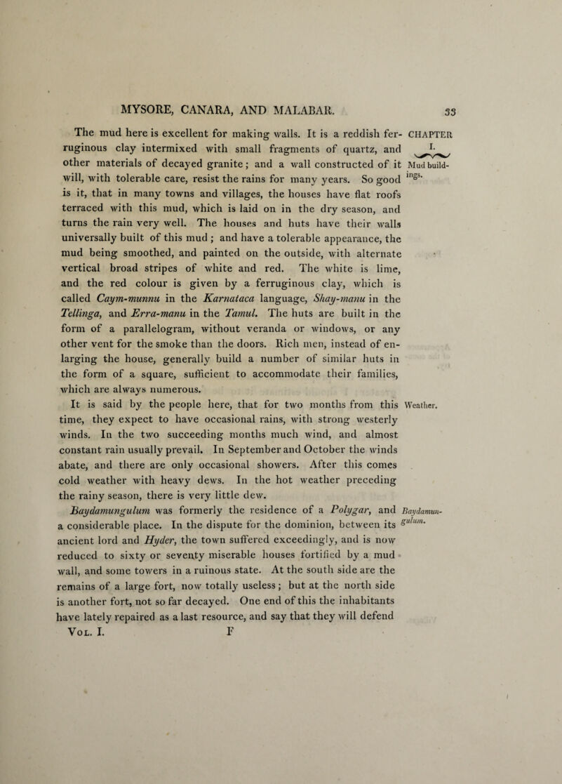 The mud here is excellent for making walls. It is a reddish fer- CHAPTER ruginous clay intermixed with small fragments of quartz, and *• other materials of decayed granite; and a wall constructed of it Mud build- will, with tolerable care, resist the rains for many years. So good in“s‘ is it, that in many towns and villages, the houses have flat roofs terraced with this mud, which is laid on in the dry season, and turns the rain very well. The houses and huts have their walls universally built of this mud ; and have a tolerable appearance, the mud being smoothed, and painted on the outside, with alternate vertical broad stripes of white and red. The white is lime, and the red colour is given by a ferruginous clay, which is called Caym-munnu in the Karnataca language, Shay-manu in the Tellinga, and Erra-manu in the Tamul. The huts are built in the form of a parallelogram, without veranda or windows, or any other vent for the smoke than the doors. Rich men, instead of en¬ larging the house, generally build a number of similar huts in the form of a square, sufficient to accommodate their families, which are always numerous. It is said by the people here, that for two months from this Weather, time, they expect to have occasional rains, with strong westerly winds. In the two succeeding months much wind, and almost constant rain usually prevail. In September and October the winds abate, and there are only occasional showers. After this comes cold weather with heavy dews. In the hot weather preceding the rainy season, there is very little dew. JBaydamungulum was formerly the residence of a Polygar, and Baydamun- a considerable place. In the dispute for the dominion, between its Sulum- ancient lord and Ryder, the town suffered exceedingly, and is now reduced to sixty or seventy miserable houses fortified by a mud wall, and some towers in a ruinous state. At the south side are the remains of a large fort, now totally useless; but at the north side is another fort, not so far decayed. One end of this the inhabitants have lately repaired as a last resource, and say that they will defend Vol. I. F