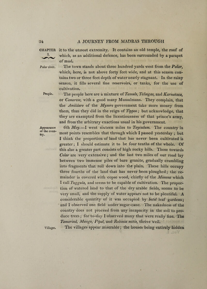 CHAPTER I. Polar river. People. Appearance of the coun¬ try. Villages. it to the utmost extremity. It contains an old temple, the roof of which, as an additional defence, has been surrounded by a parapet of mud. The town stands about three hundred yards west from the Palar, which, here, is not above forty feet wide, and at this season con¬ tains two or three feet depth of water nearly stagnant. In the rainy season, it fills several fine reservoirs, or tanks, for the use of cultivation. The people here are a mixture of Tanmls, Telingas, and Karnataca, or Canarese, with a good many Mussulmans. They complain, that the Amildars of the Mysore, government take more money from them, than they did in the reign of Tippoo ; but acknowledge, that they are exempted from the licentiousness of that prince’s army, and from the arbitrary exactions usual in his government. 6th May.—I went sixteen miles to Tayculum. The country in most points resembles that through which I passed yesterday ; but I think the proportion of land that has never been cultivated is greater; I should estimate it to be four tenths of the whole. Of this also a greater part consists of high rocky hills. Those towards Colar are very extensive; and the last two miles of our road lay between two immense piles of bare granite, gradually crumbling into fragments that roll down into the plain. These hills occupy three fourths of the land that has never been ploughed; the re¬ mainder is covered with copse wood, chiefly of the Mimosa which I call Tuggula, and seems to be capable of cultivation. The propor¬ tion of watered land to that of the dry arable fields, seems to be very small, and the supply of water appears not to be plentiful. A considerable quantity of it was occupied by betel leaf gardens; and I observed one field under sugar-cane. The nakedness of the country does not proceed from any incapacity in the soil to pro¬ duce trees; for to-day I observed many that were really fine. The Tamarind, Mango, Pipal, and Robinia mitis, thrive well. The villages appear miserable; the houses being entirely hidden