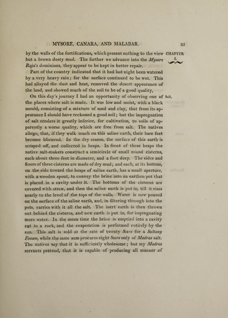 by the walls of the fortifications, which present nothing to the view CHAPTER but a brown dusty mud. The farther we advance into the Mysore. Raja's dominions, they appear to be kept in better repair. Part of the country indicated that it had last night been watered by a very heavy rain; for the surface continued to be wet. This had allayed the dust and heat, removed the desert appearance of the land, and showed much of the soil to be of a good quality, On this day’s journey I had an opportunity of observing one of Salt, the places where salt is made. It was low and moist, with a black mould, consisting of a mixture of sand and clay, that from its ap¬ pearance I should have reckoned a good soil; but the impregnation of salt renders it greatly inferior, for cultivation, to soils of ap¬ parently a worse quality, which are free from salt. The natives allege, that, if they walk much on this saline earth, their bare feet become blistered. In the dry season, the surface of this earth is scraped off, and collected in heaps. In front of these heaps the native salt-makers construct a semicircle of small round cisterns, each about three feet in diameter, and a foot deep. The sides and floors of these cisterns are made of dry mud; and each, at its bottom, on the side toward the heaps of saline earth, has a small aperture, with a wooden spout, to convey the brine into an earthen pot that is placed in a cavity under it. The bottoms of the cisterns are covered with straw, and then the saline earth is put in, till it rises nearly to the level of the tops of the walls. Water is now poured on the surface of the saline earth, and, in filtering through into the pots, carries with it all the salt. The inert earth is then thrown out behind the cisterns, and new earth is put in, for impregnating more water. In the mean time the brine is emptied into a cavity cut in a rock, and the evaporation is performed entirely by the sun. This salt is sold at the rate of twenty Seers for a Sultany Fanatn, while the same sum procures eight Seers only of Madras salt. The natives say that it is sufficiently wholesome; but my Madras servants pretend, that it is capable of producing all manner .of