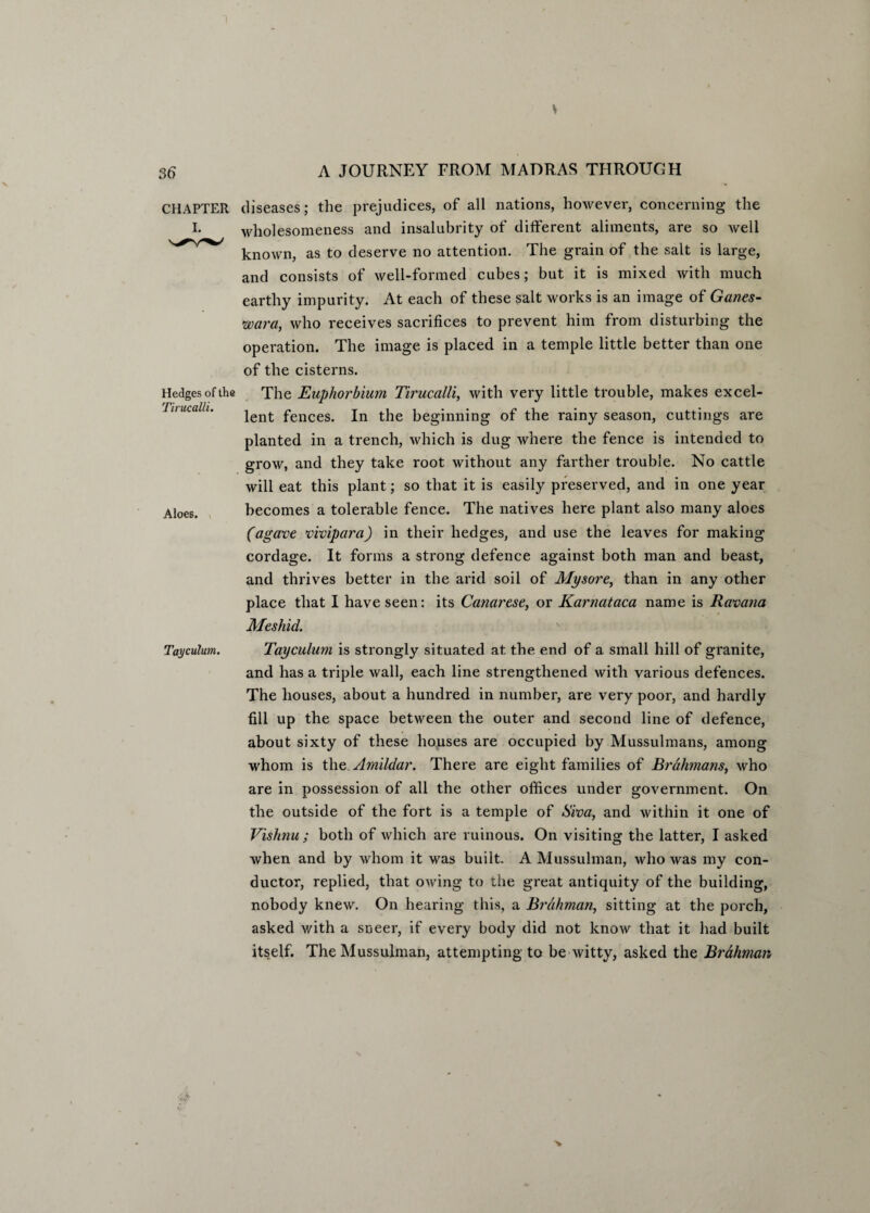CHAPTER I. Hedges of the Tirucalli. Aloes. Tayculum. diseases; the prejudices, of all nations, however, concerning the wholesomeness and insalubrity of different aliments, are so well known, as to deserve no attention. The grain of the salt is large, and consists of well-formed cubes; but it is mixed with much earthy impurity. At each of these salt works is an image of Ganes- wara, who receives sacrifices to prevent him from disturbing the operation. The image is placed in a temple little better than one of the cisterns. The Euphorbium Tirucalli, with very little trouble, makes excel¬ lent fences. In the beginning of the rainy season, cuttings are planted in a trench, which is dug where the fence is intended to grow, and they take root without any farther trouble. No cattle will eat this plant; so that it is easily preserved, and in one year becomes a tolerable fence. The natives here plant also many aloes (agave viviparci) in their hedges, and use the leaves for making cordage. It forms a strong defence against both man and beast, and thrives better in the arid soil of Mysore, than in any other place that I have seen: its Canarese, or Karnataca name is Ravana Meshid. Tayculum is strongly situated at the end of a small hill of granite, and has a triple wall, each line strengthened with various defences. The houses, about a hundred in number, are very poor, and hardly fill up the space between the outer and second line of defence, about sixty of these houses are occupied by Mussulmans, among whom is the Amildar. There are eight families of Brahmans, who are in possession of all the other offices under government. On the outside of the fort is a temple of Siva, and within it one of Vishnu ; both of which are ruinous. On visiting the latter, I asked when and by whom it was built. A Mussulman, who was my con¬ ductor, replied, that owing to the great antiquity of the building, nobody knew. On hearing this, a Brahman, sitting at the porch, asked with a sneer, if every body did not know that it had built itself. The Mussulman, attempting to be witty, asked the Brahman