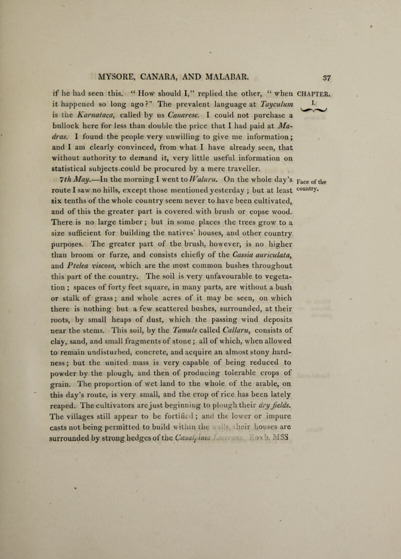 if he had seen this. “ How should I,” replied the other, “ when CHAPTER, it happened so long ago?” The prevalent language at Tayculum is the Karnataca, called by us Canarese. I could not purchase a bullock here for less than double the price that I had paid at Ma¬ dras. I found the people very unwilling to give me information; and I am clearly convinced, from what I have already seen, that without authority to demand it, very little useful information on statistical subjects.could be procured by a mere traveller. 7th May.—In the morning I went to JValuru. On the whole day’s Face of tlie route I saw no hills, except those mentioned yesterday ; but at least country* six tenths of the whole country seem never to have been cultivated, and of this the greater part is covered with brush or copse wood. There is no large timber; but in some places the trees grow to a size sufficient for building the natives’ houses, and other country purposes. The greater part of the brush, however, is no higher than broom or furze, and consists chiefly of the Cassia auriculata, and Ptelea viscosa, which are the most common bushes throughout this part of the country. The soil is very unfavourable to vegeta¬ tion ; spaces of forty feet square, in many parts, are without a bush or stalk of grass; and whole acres of it may be seen, on which there is nothing but a few scattered bushes, surrounded, at their roots, by small heaps of dust, which the passing wind deposits near the stems. This soil, by the Tamuls called Callaru, consists of clay, sand, and small fragments of stone ; all of which, when allowed to remain undisturbed, concrete, and acquire an almost stony hard¬ ness ; but the united mass is very capable of being reduced to powder by the plough, and then of producing tolerable crops of grain. The proportion of wet land to the whole of the arable, on this day’s route, is very small, and the crop of rice has been lately reaped. The cultivators are just beginning to plough their dry fields. The villages still appear to be fortified; and the lower or impure casts not being permitted to build within the ■'?, heir houses are surrounded by strong hedges of the Ciesalyima .o x b, MSS