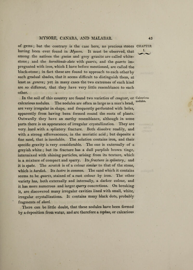 of gems; but the contrary is the case here, no precious stones CHAPTER having been ever found in Mysore. It must be observed, that among the natives the gneiss and grey granite are called white- stone ; and the hornblende-slate with quartz, and the quartz im¬ pregnated with iron, which I have before mentioned, are called the black-stone; in fact these are found to approach to each other by such gradual shades, that it seems difficult to distinguish them, at least as genera; yet in many cases the two extremes of each kind are so different, that they have very little resemblance to each other. In the soil of this country are found two varieties of congcar, or Calcarious calcarious nodules. The nodules are often as large as a man’s head, are very irregular in shape, and frequently perforated with holes, apparently from having been formed round the roots of plants. Outwardly they have an earthy resemblance, although in some parts there is an appearance of irregular crystallization. They are very hard with a splintery fracture. Both dissolve readily, and with a strong effervescence, in the muriatic acid; but deposite a fine sand, that is insoluble. The solution contains iron, and their specific gravity is very considerable. The one is externally of a greyish white ; but its fracture has a dull purplish brown tinge, intermixed with shining particles, arising from its texture, which is a mixture of compact and sparry. Its fracture is splintery, and it is opake. The scratch is of a colour similar to that of the stone, which is hardish. Its lustre is common. The sand which it contains seems to be quartz, stained of a rust colour by iron. The other variety has, both externally and internally, a darker colour, and it has more numerous and larger sparry concretions. On breaking it, are discovered many irregular cavities lined with small, white, irregular crystallizations. It contains many black dots, probably fragments of shorl. There can be little doubt, that these nodules have been formed by a deposition from water, and are therefore a tophus, or calcarious