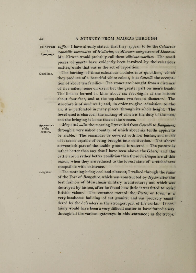 CHAPTER I. Quicklime. Appearance of the country. Bangalore. tuffa. I have already stated, that they appear to be the Calcareus cequabilis incarnatus of Wallerius, or Marmor margaceum of Linnaeus. Mr. Kirwan would probably call them silicious marlites. The small pieces of quartz have evidently been involved by the calcarious matter, while that was in the act of deposition. The burning of these calcarious nodules into quicklime, which they produce of a beautiful white colour, is at Cat colli the occupa¬ tion of about ten families. The stones are brought from a distance of five miles; some on oxen, but the greater part on men’s heads. The lime is burned in kilns about six feet «high ; at the bottom about four feet, and at the top about two feet in diameter. The structure is of mud wall; and, in order to give admission to the air, it is perforated in many places through its whole height. The fewel used is charcoal, the making of which is the duty of the men, and the bringing it home that of the women. May 1 Oth.—In the morning I travelled from Catcolli to Bangalore, through a very naked country, of which about six tenths appear to be arable. The, remainder is covered with low bushes, and much of it seems capable of being brought into cultivation. Not above a twentieth part of the arable ground is watered. The pasture is rather better than any that I have seen above the Ghats, and the cattle are in rather better condition than those in Bengal are at this season, when they are reduced to the lowest state of wretchedness compatible with existence. The morning being cool and pleasant, I walked through the ruins of the Fort of Bangalore, which was constructed by Hyder after the best fashion of Mussulman military architecture; and which was destroyed by his son, after he found how little it was fitted to resist British valour. The entrance toward the Petta, or town, is a very handsome building of cut granite, and was probably consi¬ dered by the defenders as the strongest part of the works. It cer¬ tainly would have been a very difficult matter to have forced a way through all the various gateways in this entrance; as the troops.