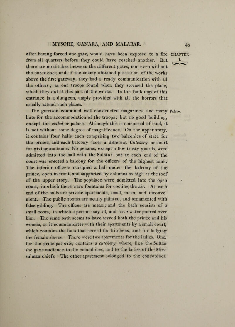 after having forced one gate, would have been exposed to a fire CHAPTER from all quarters before they could have reached another. But I* there are no ditches between the different gates, nor even without the outer one; and, if the enemy obtained possession of the works above the first gateway, they had a ready communication with all the others ; as our troops found when they stormed the place, which they did at this part of the works. In the buildings of this entrance is a dungeon, amply provided with all the horrors that usually attend such places. The garrison contained well constructed magazines, and many Palace, huts for the accommodation of the troops; but no good building, except the mahal or palace. Although this is composed of mud, it is not without some degree of magnificence. On the upper story, it contains four halls, each comprising two balconies of state for the prince, and each balcony faces a different Cutchery, or court for giving audience. No persons, except a few trusty guards, were admitted into the hall with the Sultan: but at each end of the court was erected a balcony for the officers of the highest rank. The inferior officers occupied a hall under the balcony of the prince, open in front, and supported by columns as high as the roof of the upper story. The populace were admitted into the open - court, in which there were fountains for cooling the air. At each end of the halls are private apartments, small, mean, and inconve nient. The public rooms are neatly painted, and ornamented with false gilding. The offices are mean; and the bath consists of a small room, in which a person may sit, and have water poured over him. The same bath seems to have served both the prince and his women, as it communicates with their apartments by a small court, which contains the huts that served for kitchens, and for lodging the female slaves. There were two apartments for the ladies. One, for the principal wife, contains a cutchery, where, like the Sultan she gave audience to the concubines, and to the ladies of the Mus¬ sulman chiefs. The other apartment belonged to the concubines.