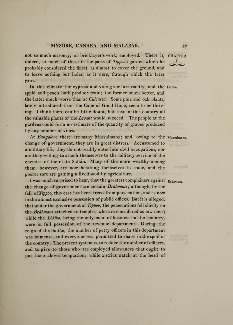 not so much masonry, or bricklayer’s work, employed. There is, CHAPTER indeed, so much of these in the parts of Tippoo's garden which he probably considered the finest, as almost to cover the ground, and to leave nothing but holes, as it were, through which the trees grow. In this climate the cypress and vine grow luxuriantly, and the Fruits, apple and peach both produce fruit; the former much better, and the latter much worse than at Calcutta. Some pine and oak plants, lately introduced from the Cape of Good Hope, seem to be thriv¬ ing. I think there can be little doubt, but that in this country all the valuable plants of the Levant would succeed. The people at the gardens could form no estimate of the quantity of grapes produced by any number of vines. At Bangalore there are many Mussulmans; and, owing to the Mussulmans, change of government, they are in great distress. Accustomed to a military life, they do not readily enter into civil occupations, nor are they willing to attach themselves to the military service of the enemies of their late Sultan. Many of the more wealthy among them, however, are now betaking themselves to trade, and the poorer sort are gaining a livelihood by agriculture. I was much surprised to hear, that the greatest complainers against Brahmant. the change of government are certain Brahmans; although, by the fall of Tippoo, this cast has been freed from persecution, and is now in the almost exclusive possession of public offices. But it is alleged, that under the government of Tippoo, the persecutions fell chiefly on the Brahmans attached to temples, who are considered as low men; while the Lokika, being the only men of business in the country, were in full possession of the revenue department. During the reign of the Sultan, the number of petty officers in this department was immense, and every one was permitted to share in the spoil of the country. The present system is, to reduce the number of officers, and to give to those who are employed allowances that ought to put them above temptation; while a strict watch at the head of