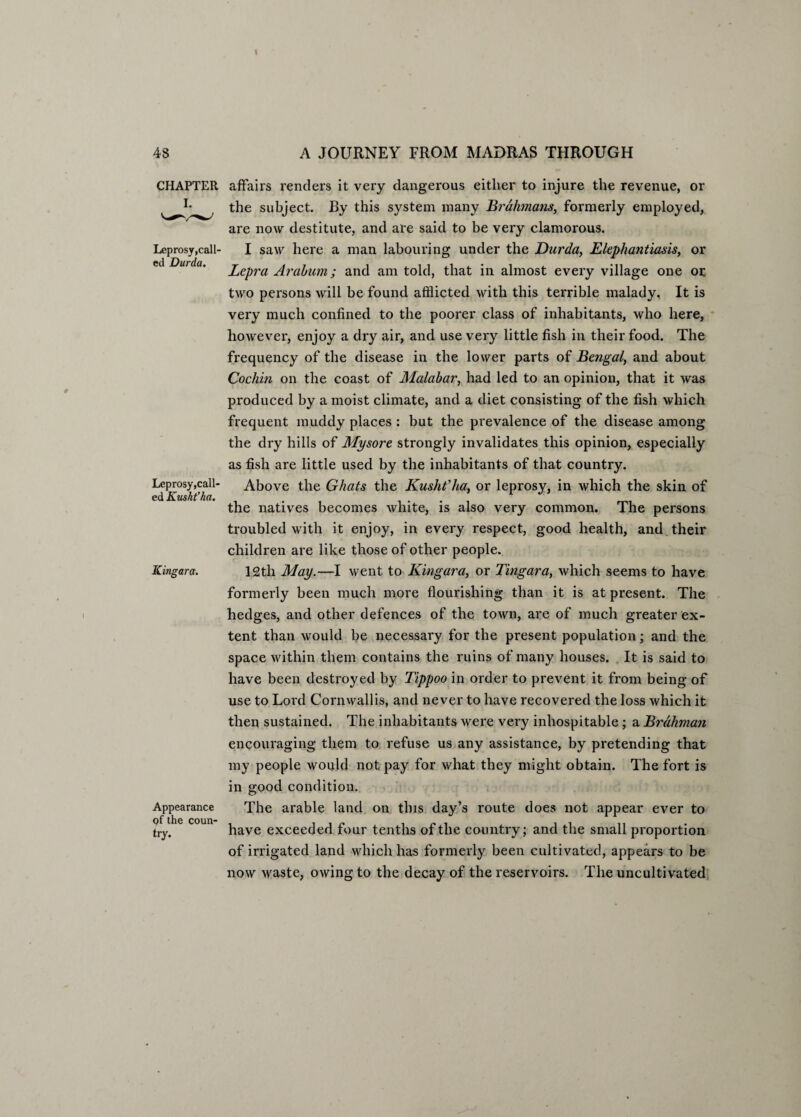 CHAPTER I. Leprosy,call¬ ed Durda. Leprosy,call¬ ed Kush?ha. ICingara. Appearance of the coun¬ try. affairs renders it very dangerous either to injure the revenue, or the subject. By this system many Brahmans, formerly employed, are now destitute, and are said to be very clamorous. I saw here a man labouring under the Durda, Elephantiasis, or Lepra Arabum; and am told, that in almost every village one or two persons will be found afflicted with this terrible malady. It is very much confined to the poorer class of inhabitants, who here, however, enjoy a dry air, and use very little fish in their food. The frequency of the disease in the lower parts of Bengal, and about Cochin on the coast of Malabar, had led to an opinion, that it was produced by a moist climate, and a diet consisting of the fish which frequent muddy places : but the prevalence of the disease among the dry hills of Mysore strongly invalidates this opinion, especially as fish are little used by the inhabitants of that country. Above the Ghats the Kusht'ha, or leprosy, in which the skin of the natives becomes white, is also very common. The persons troubled with it enjoy, in every respect, good health, and their children are like those of other people. 12th May.—I went to Kingara, or Tingara, which seems to have formerly been much more flourishing than it is at present. The hedges, and other defences of the town, are of much greater ex¬ tent than would be necessary for the present population; and the space within them contains the ruins of many houses. It is said to have been destroyed by Tippoo in order to prevent it from being of use to Lord Cornwallis, and never to have recovered the loss which it then sustained. The inhabitants were very inhospitable ; a Brahman encouraging them to refuse us any assistance, by pretending that my people would not pay for what they might obtain. The fort is in good condition. The arable land on this day’s route does not appear ever to have exceeded four tenths of the country; and the small proportion of irrigated land which has formerly been cultivated, appears to be now waste, owing to the decay of the reservoirs. The uncultivated