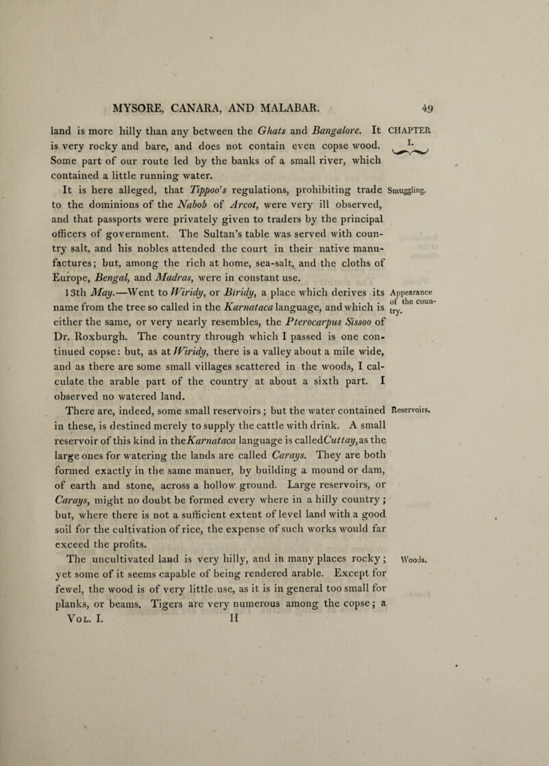 land is more hilly than any between the Ghats and Bangalore. It CHAPTER is very rocky and bare, and does not contain even copse wood. Some part of our route led by the banks of a small river, which contained a little running water. It is here alleged, that Tippoo's regulations, prohibiting trade Smuggling, to the dominions of the Nabob of Arcot, were very ill observed, and that passports were privately given to traders by the principal officers of government. The Sultan’s table was served with coun¬ try salt, and his nobles attended the court in their native manu¬ factures; but, among the rich at home, sea-salt, and the cloths of Europe, Bengal, and Madras, were in constant use. 13th May.—Went to Wiridy, or Biridy, a place which derives its Appearance name from the tree so called in the Karnataca language, and which is try/ ° C°U ' either the same, or very nearly resembles, the Pterocarpus Sissoo of Dr. Roxburgh. The country through which I passed is one con¬ tinued copse: but, as at TViridy, there is a valley about a mile wide, and as there are some small villages scattered in the woods, I cal¬ culate the arable part of the country at about a sixth part. I observed no watered land. There are, indeed, some small reservoirs; but the water contained Reservoirs, in these, is destined merely to supply the cattle with drink. A small reservoir of this kind in theKarnataca language is calledGWta?/,as the large ones for watering the lands are called Carays. They are both formed exactly in the same manner, by building a mound or dam, of earth and stone, across a hollow ground. Large reservoirs, or Carays, might no doubt be formed every where in a hilly country; but, where there is not a sufficient extent of level land with a good soil for the cultivation of rice, the expense of such works would far exceed the profits. The uncultivated land is very hilly, and in many places rocky; Wood*, yet some of it seems capable of being rendered arable. Except for fewel, the wood is of very little use, as it is in general too small for planks, or beams. Tigers are very numerous among the copse; a VOL. I. II