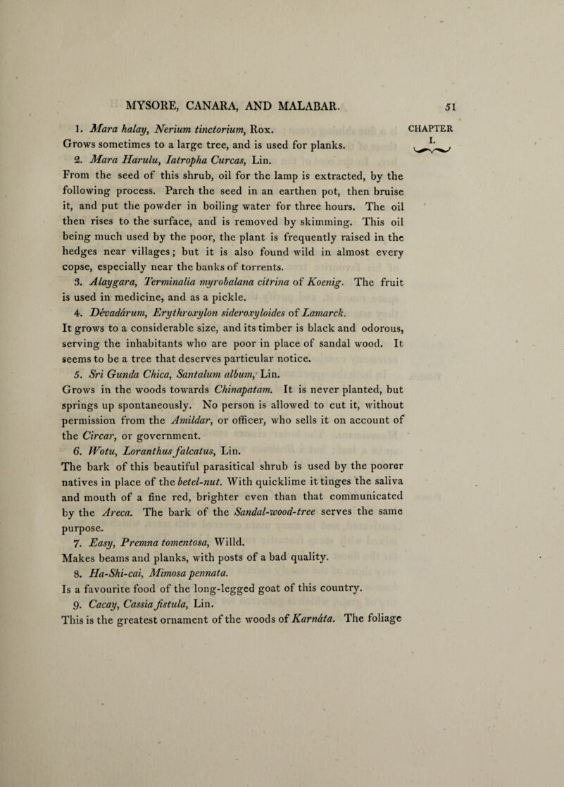 1. Mara halayy Nerium tinctorium, Rox. CHAPTER Grows sometimes to a large tree, and is used for planks. 2. Mara Harulu, Iatropha Curcas, Lin. From the seed of this shrub, oil for the lamp is extracted, by the following process. Parch the seed in an earthen pot, then bruise it, and put the powder in boiling water for three hours. The oil then rises to the surface, and is removed by skimming. This oil being much used by the poor, the plant is frequently raised in the hedges near villages; but it is also found wild in almost every copse, especially near the banks of torrents. 3. Alaygara, Terminalia myrobalana citrina of Koenig. The fruit is used in medicine, and as a pickle. 4. Devadarum, Erythroxylon skleroxyloides of Lamarck. It grows to a considerable size, and its timber is black and odorous, serving the inhabitants who are poor in place of sandal wood. It seems to be a tree that deserves particular notice. 5. Sri Gunda Chica, Santalum album, Lin. Grows in the woods towards Chinapatam. It is never planted, but springs up spontaneously. No person is allowed to cut it, without permission from the Amildar, or officer, who sells it on account of the Circar, or government. 6. JVotu, Loranthusfalcatus, Lin. The bark of this beautiful parasitical shrub is used by the poorer natives in place of the betel-nut. With quicklime it tinges the saliva and mouth of a fine red, brighter even than that communicated by the Areca. The bark of the Sandal-wood-tree serves the same purpose. 7. Easy, Premna tomentosa, Willd. Makes beams and planks, with posts of a bad quality. 8. Ha-Shi-cai, Mimosa pennata. Is a favourite food of the long-legged goat of this country. 9. Cacay, Cassia Jistula, Lin. This is the greatest ornament of the woods of Karnata. The foliage