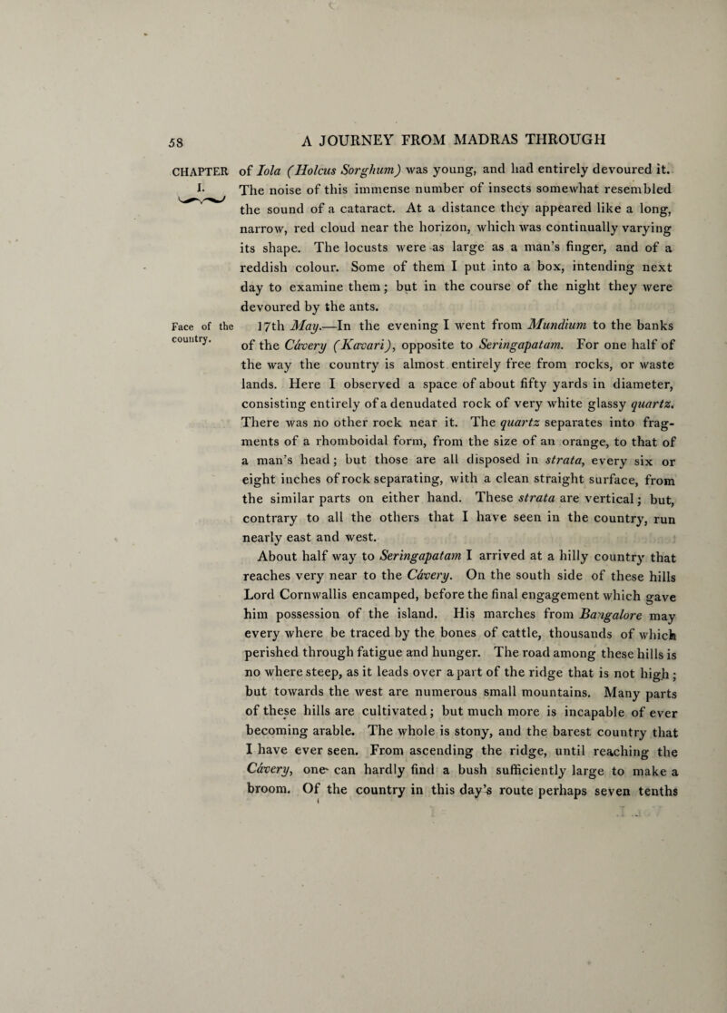 CHAPTER Face of the country. of Iola (Holcus Sorghum) was young, and had entirely devoured it. The noise of this immense number of insects somewhat resembled the sound of a cataract. At a distance they appeared like a long, narrow, red cloud near the horizon, which was continually varying its shape. The locusts were as large as a man’s finger, and of a reddish colour. Some of them I put into a box, intending next day to examine them; but in the course of the night they were devoured by the ants. 17th May.—In the evening I went from Mundium to the banks of the Cavery (Kavari), opposite to Seringapatam. For one half of the way the country is almost entirely free from rocks, or waste lands. Here I observed a space of about fifty yards in diameter, consisting entirely ofadenudated rock of very white glassy quartz. There was no other rock near it. The quartz separates into frag¬ ments of a rhomboidal form, from the size of an orange, to that of a man’s head; but those are all disposed in strata, every six or eight inches of rock separating, with a clean straight surface, from the similar parts on either hand. These strata are vertical; but, contrary to all the others that I have seen in the country, run nearly east and west. About half way to Seringapatam. I arrived at a hilly country that reaches very near to the Cavery. On the south side of these hills Lord Cornwallis encamped, before the final engagement which gave him possession of the island. His marches from Bangalore may every where be traced by the bones of cattle, thousands of which perished through fatigue and hunger. The road among these hills is no where steep, as it leads over apart of the ridge that is not high ; but towards the west are numerous small mountains. Many parts of these hills are cultivated; but much more is incapable of ever becoming arable. The whole is stony, and the barest country that I have ever seen. From ascending the ridge, until reaching the Cavery, one' can hardly find a bush sufficiently large to make a broom. Of the country in this day’s route perhaps seven tenths