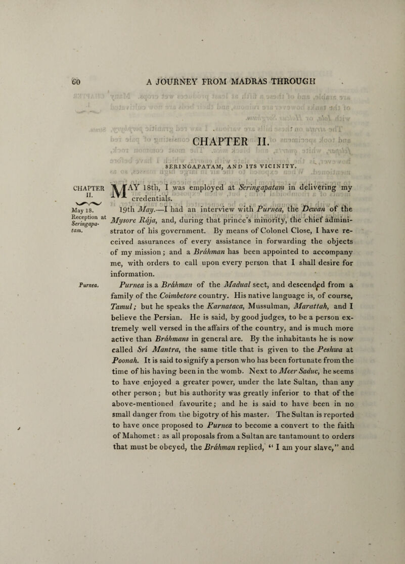■ ; ; • , ; fll . ■ '.>! f CHAPTER II. .. ■ •• . . SERINGAPATAM, AND ITS VICINITY. W . 'i!; :>!; • ; . CHAPTER II. M AY 18th, I was employed at Seringapatam in delivering my credentials. May is. 19th May.—I had an interview with Purnea, the Dewan of the ^ Mys°re Raja, and, during that prince’s minority, the chief admini- tam. strator of his government. By means of Colonel Close, I have re¬ ceived assurances of every assistance in forwarding the objects of my mission; and a Brahman has been appointed to accompany me, with orders to call upon every person that I shall desire for information. Purnea. Purnea is a Br&hman of the Madual sect, and descended from a family of the Coimbetore country. His native language is, of course, Tamal; but he speaks the Karnataca, Mussulman, Marattak, and I believe the Persian. He is said, by good judges, to be a person ex¬ tremely well versed in the affairs of the country, and is much more active than BrAhmans in general are. By the inhabitants he is now called Sri Mantra, the same title that is given to the Peshwa at Poonah. It is said to signify a person who has been fortunate from the time of his having been in the womb. Next to Meer Sadue, he seems to have enjoyed a greater power, under the late Sultan, than any other person; but his authority was greatly inferior to that of the above-mentioned favourite; and he is said to have been in no small danger from the bigotry of his master. The Sultan is reported to have once proposed to Purnea to become a convert to the faith of Mahomet: as all proposals from a Sultan are tantamount to orders