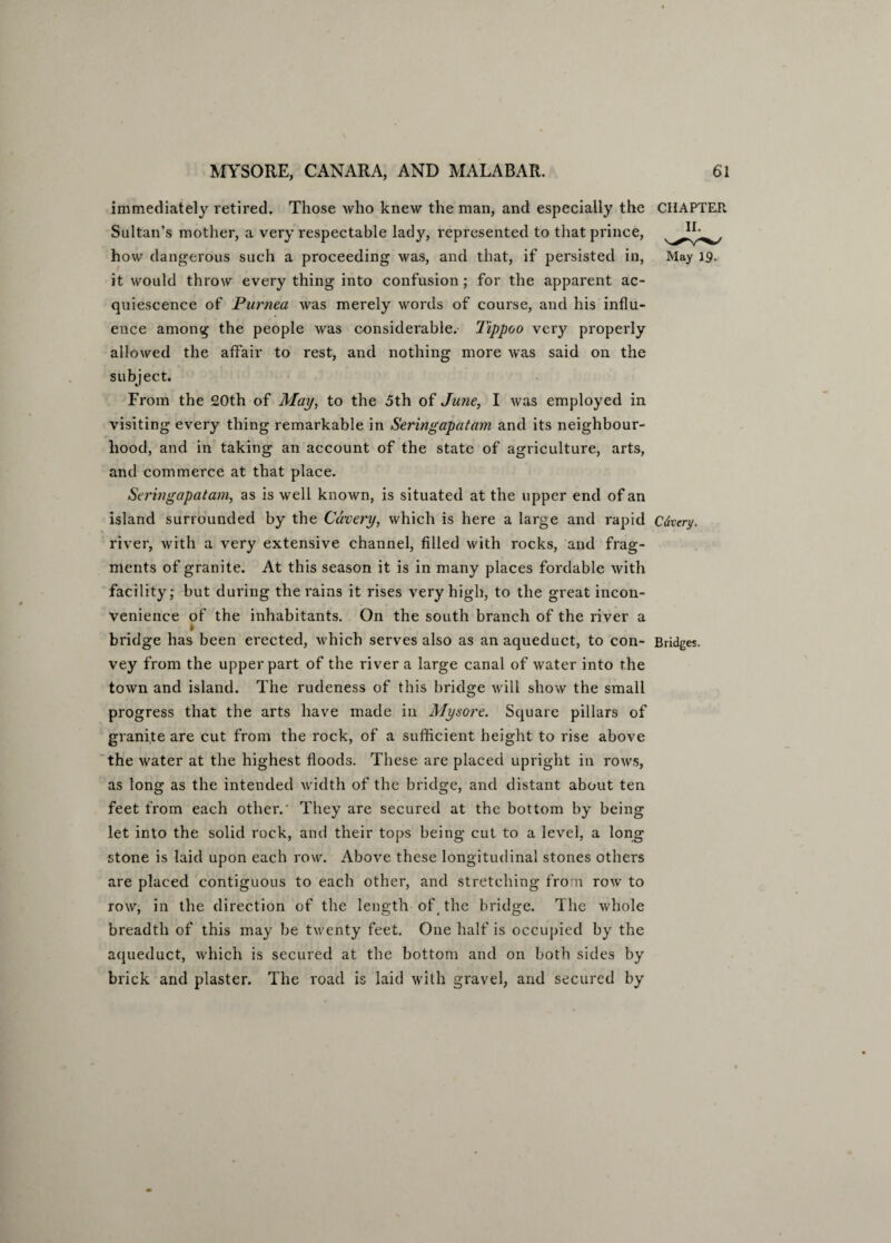 immediately retired. Those who knew the man, and especially the CHAPTER Sultan’s mother, a very respectable lady, represented to that prince, how dangerous such a proceeding was, and that, if persisted in, May 19. it would throw every thing into confusion ; for the apparent ac¬ quiescence of Purnea was merely words of course, and his influ¬ ence among the people was considerable. Tippoo very properly allowed the affair to rest, and nothing more was said on the subject. From the 20th of May, to the 5th of June, I was employed in visiting every thing remarkable in Seringapatam and its neighbour¬ hood, and in taking an account of the state of agriculture, arts, and commerce at that place. Seringapatam, as is well known, is situated at the upper end of an island surrounded by the Cdvery, which is here a large and rapid Cdvery. river, with a very extensive channel, filled with rocks, and frag¬ ments of granite. At this season it is in many places fordable with facility; but during the rains it rises very high, to the great incon¬ venience of the inhabitants. On the south branch of the river a 1 bridge has been erected, which serves also as an aqueduct, to con- Bridges, vey from the upper part of the river a large canal of water into the town and island. The rudeness of this bridge will show the small progress that the arts have made in Mysore. Square pillars of granite are cut from the rock, of a sufficient height to rise above the water at the highest floods. These are placed upright in rows, as long as the intended width of the bridge, and distant about ten feet from each other.' They are secured at the bottom by being let into the solid rock, and their tops being cut to a level, a long stone is laid upon each row. Above these longitudinal stones others are placed contiguous to each other, and stretching from row to row, in the direction of the length of (the bridge. The whole breadth of this may be twenty feet. One half is occupied by the aqueduct, which is secured at the bottom and on both sides by brick and plaster. The road is laid with gravel, and secured by