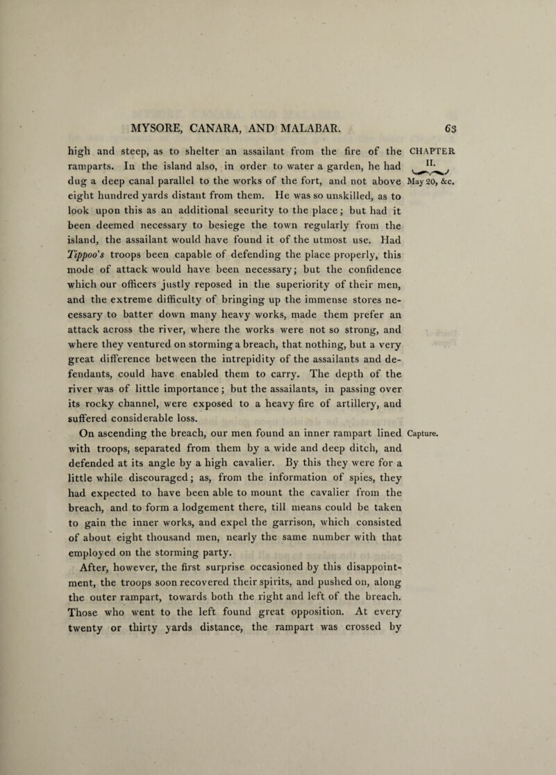 high and steep, as to shelter an assailant from the fire of the CHAPTER ramparts. In the island also, in order to water a garden, he had t , dug a deep canal parallel to the works of the fort, and not above May 20, &c. eight hundred yards distant from them. He was so unskilled, as to look upon this as an additional security to the place; but had it been deemed necessary to besiege the town regularly from the island, the assailant would have found it of the utmost use. Had Tippoo's troops been capable of defending the place properly, this mode of attack would have been necessary; but the confidence which our officers justly reposed in the superiority of their men, and the extreme difficulty of bringing up the immense stores ne¬ cessary to batter down many heavy works, made them prefer an attack across the river, where the works were not so strong, and where they ventured on storming a breach, that nothing, but a very great difference between the intrepidity of the assailants and de¬ fendants, could have enabled them to carry. The depth of the river was of little importance; but the assailants, in passing over its rocky channel, were exposed to a heavy fire of artillery, and suffered considerable loss. On ascending the breach, our men found an inner rampart lined Capture, with troops, separated from them by a wide and deep ditch, and defended at its angle by a high cavalier. By this they were for a little while discouraged; as, from the information of spies, they had expected to have been able to mount the cavalier from the breach, and to form a lodgement there, till means could be taken to gain the inner works, and expel the garrison, which consisted of about eight thousand men, nearly the same number with that employed on the storming party. After, however, the first surprise occasioned by this disappoint¬ ment, the troops soon recovered their spirits, and pushed on, along the outer rampart, towards both the right and left of the breach. Those who went to the left found great opposition. At every twenty or thirty yards distance, the rampart was crossed by