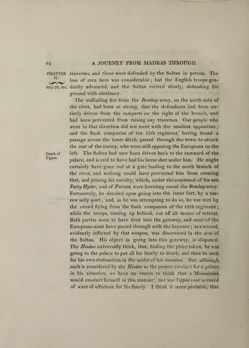 I 64 A JOURNEY FROM MADRAS THROUGH Death of Tippoo. CHAPTER traverses, and these were defended by the Sultan in person. The loss of men here was considerable ; but the English troops gra- May 20, &c. dually advanced, and the Sultan retired slowly, defending his ground with obstinacy. The enfilading fire from the Bombay army, on the north side of the river, had been so strong, that the defendants had been en¬ tirely driven from the ramparts on the right of the breach, and had been prevented from raising any traverses. Our people who Avent in that direction did not meet Avith the smallest opposition ; and the flank companies of the 12th regiment,’ having found a passage across the inner ditch, passed through the tOAvn to attack the rear of the enemy, Avho Avere still opposing the Europeans on the left. The Sultan had now been driven back to the eastAvard of the palace, and is said to have had his horse shot under him. He might certainly have gone out at a gate leading to the north branch of the river, and nothing could have prevented him from crossing that, and joining his cavalry, Avhich, under the command of his son v Futty Hyder, and of Purnea, Avere hovering round the Bombay army. Fortunately, he decided upon going into the inner fort, by a nar- roAV sally-port; and, as he Avas attempting to do so, he was met by the croAvd flying from the flank companies of the 12th regiment; Avhile the troops, coming up behind, cut off all means of retreat. Both parties seem to have fired into the gateway, and some of the Europeans must have passed through with the bayonet; as a Avound, evidently inflicted by that Aveapon, Avas discovered in the arm of the Sultan. His object in going into this gateway, is disputed. The Hindus universally think, that, finding the place taken, he Avas going to the palace to put all his family to death, and then to seek for his own destruction in the midst cf his enemies But, although such is considered by the Hindus as the proper conduct for a prince in his situation, we have no reason to think that a Mussulman would conduct himself in this manner; nor was 'Jippoo ever accused of ay ant of affection for his family. 1 think it more probable, that