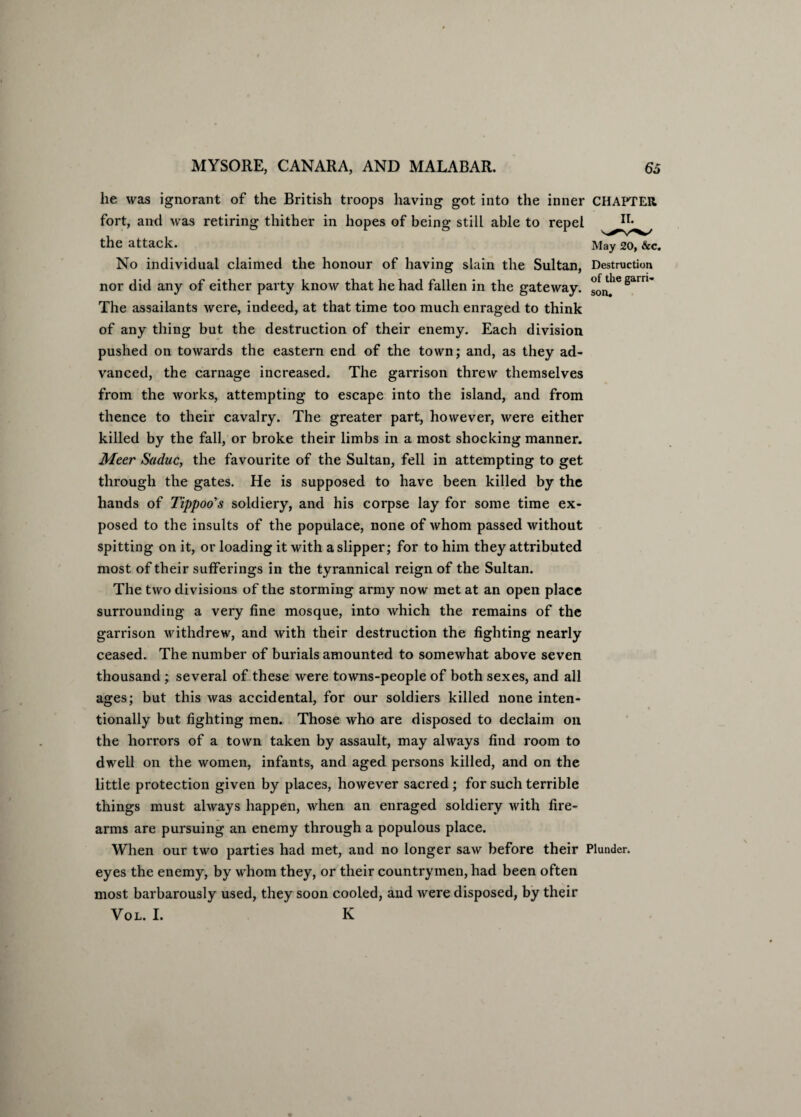 he was ignorant of the British troops having got into the inner CHAPTER fort, and was retiring thither in hopes of being still able to repel Ir* the attack. May 20, &c. No individual claimed the honour of having slain the Sultan, Destruction nor did any of either party know that he had fallen in the gateway. °onthe 8am' The assailants were, indeed, at that time too much enraged to think of any thing but the destruction of their enemy. Each division pushed on towards the eastern end of the town; and, as they ad¬ vanced, the carnage increased. The garrison threw themselves from the works, attempting to escape into the island, and from thence to their cavalry. The greater part, however, were either killed by the fall, or broke their limbs in a most shocking manner. Meer Saduc, the favourite of the Sultan, fell in attempting to get through the gates. He is supposed to have been killed by the hands of Tippoo's soldiery, and his corpse lay for some time ex¬ posed to the insults of the populace, none of whom passed without spitting on it, or loading it with a slipper; for to him they attributed most of their sufferings in the tyrannical reign of the Sultan. The two divisions of the storming army now met at an open place surrounding a very fine mosque, into which the remains of the garrison withdrew, and with their destruction the fighting nearly ceased. The number of burials amounted to somewhat above seven thousand; several of these were towns-people of both sexes, and all ages; but this was accidental, for our soldiers killed none inten¬ tionally but fighting men. Those who are disposed to declaim on the horrors of a town taken by assault, may always find room to dwell on the women, infants, and aged persons killed, and on the little protection given by places, however sacred; for such terrible things must always happen, when an enraged soldiery with fire¬ arms are pursuing an enemy through a populous place. When our two parties had met, and no longer saw before their Plunder, eyes the enemy, by whom they, or their countrymen, had been often most barbarously used, they soon cooled, and were disposed, by their Vol. I. K