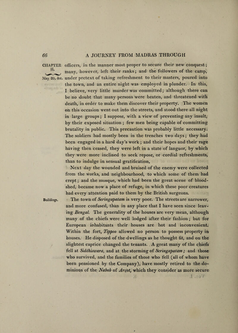 CHAPTER II. May 20, &c. Buildings. officers, in the manner most proper to secure their new conquest; many, however, left their ranks; and the followers of the camp, under pretext of taking refreshment to their masters, poured into the town, and an entire night was employed in plunder. In this, I believe, very little murder was committed; although there can be no doubt that many persons were beaten, and threatened with death, in order to make them discover their property. The women on this occasion went out into the streets, and stood there all night in large groups; I suppose, with a view of preventing any insult, by their exposed situation ; few men being capable of committing brutality in public. This precaution was probably little necessary. The soldiers had mostly been in the trenches two days; they had been engaged in a hard day’s work ; and their hopes and their rage having then ceased, they were left in a state of languor, by which they were more inclined to seek repose, or cordial refreshments, than to indulge in sensual gratification. Next day the wounded and bruised of the enemy were collected from the works, and neighbourhood, to which some of them had crept; and the mosque, which had been the great scene of blood¬ shed, became now a place of refuge, in which these poor creatures had every attention paid to them by the British surgeons. The town of Seringapatam is very poor. The streets are narrower, and more confused, than in any place that I have seen since leav¬ ing Bengal. The generality of the houses are very mean, although many of the chiefs were well lodged after their fashion; but for European inhabitants their houses are hot and inconvenient. Within the fort, Tippoo allowed no person to possess property in houses. He disposed of the dwellings as he thought fit, and on the slightest caprice changed the tenants. A great many of the chiefs fell at Siddhiswara, and at the storming of Seringapatam ; and those who survived, and the families of those who fell (all of whom have been pensioned by the Company), have mostly retired to the do¬ minions of the Nabob of Arcot, which they consider as more secure