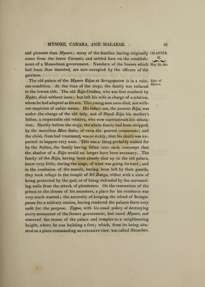 and pleasant than Mysore; many of the families having originally CHAPTER come from the lower Carnatic, and settled here on the establish- ment of a Mussulman government. Numbers of the houses which May 20, &c. had been thus deserted, are now occupied by the officers of the garrison. The old palace of the Mysore Rcjas at Seringapatam is in a ruin- ti6ja of ous condition. At the time of the siege, the family was reduced MlJsorc' to the lowest ebb. The old Raja Crishna, who was first confined by Hyder, died without issue ; but left his wife in charge of a relation, whom he had adopted as his son. This young man soon died, not with¬ out suspicion of unfair means. His infant son, the present Raja, was under the charge of the old lady, and of Nutidi Raja his mother’s father, a respectable old relative, who now superintends his educa¬ tion. Shortly before the siege, the whole family had been stripped, by the merciless Meer Saduc, of even the poorest ornaments; and the child, from bad treatment, was so sickly, that his death was ex¬ pected to happen very soon. This was a thing probably wished for by the Sultan, the family having fallen into such contempt that the shadow of a Raja would no longer have been necessary. The family of the Raja, having been closely shut up in the old palace, knew very little, during the siege, of what was going forward ; and in the confusion of the assault, having been left by their guards, they took refuge in the temple of Sri Ranga, either with a view of being protected by the god, or of being defended by the surround¬ ing walls from the attack of plunderers. On the restoration of the prince to the throne of his ancestoi's, a place for his residence was very much wanted ; the necessity of keeping the island of Seringa¬ patam for a military station, having rendered the palaces there very unfit for the purpose. Tippoo, with his usual policy of destroying every monument of the former government, had razed Mysore, and removed the stones of the palace and temples to a neighbouring height, where he was building a fort; which, from its being situ¬ ated on a place commanding an extensive view, was called Nazarbar.