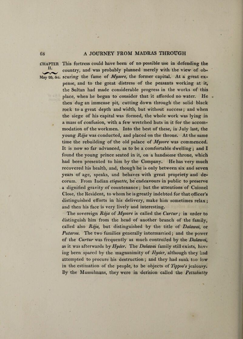 CHAPTER This fortress could have been of no possible use in defending the JI' country, and was probably planned merely with the view of ob- May 20, &c. scuring the fame of Mysore, the former capital. At a great ex¬ pense, and to the great distress of the peasants working at it, the Sultan had made considerable progress in the works of this place, when he began to consider that it atforded no water. He then dug an immense pit, cutting down through the solid black rock to a great depth and width, but without success; and when the siege of his capital was formed, the whole work was lying in a mass of confusion, with a few wretched huts in it for the accom¬ modation of the workmen. Into the best of these, in July last, the young Raja was conducted, and placed on the throne. At the same time the rebuilding of the old palace of Mysore was commenced. It is now so far advanced, as to be a comfortable dwelling; and I found the young prince seated in it, on a handsome throne, which had been presented to him by the Company. He has very much recovered his health, and, though he is only between six and seven years of age, speaks, and behaves with great propriety and de¬ corum. From Indian etiquette, he endeavours in public to preserve a dignified gravity of countenance; but the attentions of Colonel Close, the Resident, to whom he is greatly indebted for that officer’s distinguished efforts in his delivery, make him sometimes relax; and then his face is very lively and interesting. The sovereign Raja of Mysore is called the Curtur; in order to distinguish him from the head of another branch of the family, called also Raja, but distinguished by the title of Dalawai, or Putarsu. The two families generally intermarried; and the power of the Curtur was frequently as much controlled by the Dalawai, as it was afterwards by Hyder. The Dalawai family still exists, hav¬ ing been spared by the magnanimity of Hyder, although they had attempted to procure his destruction; and they had sunk too low in the estimation of the people, to be objects of Tippoo’s jealousy. By the Mussulmans, they were in derision called the Petiahutty