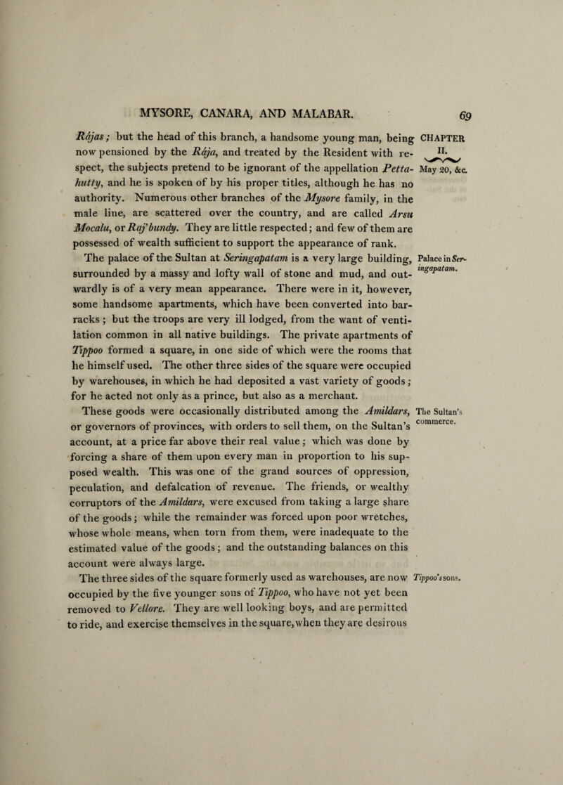 Rajas; but the head of this branch, a handsome young man, being CHAPTER now pensioned by the Raja, and treated by the Resident with re- spect, the subjects pretend to be ignorant of the appellation Petta- May 20, &c. hutty, and he is spoken of by his proper titles, although he has no authority. Numerous other branches of the Mysore family, in the male line, are scattered over the country, and are called Arsu Mocalu, or Raj' bundy. They are little respected; and few of them are possessed of wealth sufficient to support the appearance of rank. The palace of the Sultan at Seringapatam is a very large building, Palace in&r- surrounded by a massy and lofty wall of stone and mud, and out- m^atam' wardly is of a very mean appearance. There were in it, however, some handsome apartments, which have been converted into bar¬ racks ; but the troops are very ill lodged, from the want of venti¬ lation common in all native buildings. The private apartments of Tippoo formed a square, in one side of which were the rooms that he himself used. The other three sides of the square were occupied by warehouses, in which he had deposited a vast variety of goods ; for he acted not only as a prince, but also as a merchant. These goods were occasionally distributed among the Amildars, The Sultan’s or governors of provinces, with orders to sell them, on the Sultan’s cominerce' account, at a price far above their real value; which was done by forcing a share of them upon every man in proportion to his sup¬ posed wealth. This was one of the grand sources of oppression, peculation, and defalcation of revenue. The friends, or wealthy corruptors of the Amildars, were excused from taking a large share of the goods; while the remainder was forced upon poor wretches, whose whole means, when torn from them, were inadequate to the estimated value of the goods ; and the outstanding balances on this account were always large. The three sides of the square formerly used as warehouses, are now Tippoo ssons, occupied by the five younger sons of Tippoo, who have not yet been removed to Vellore. They are well looking boys, and are permitted to ride, and exercise themselves in the square, when they are desirous