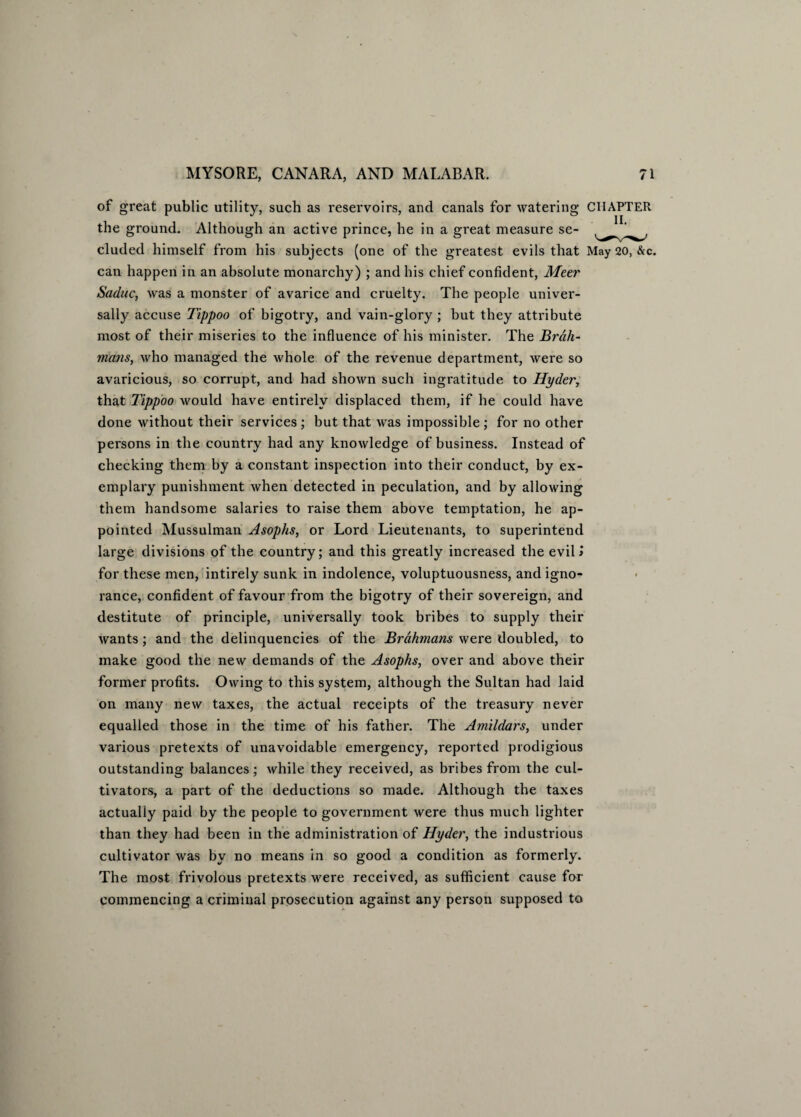 of great public utility, such as reservoirs, and canals for watering CHAPTER the ground. Although an active prince, he in a great measure se- eluded himself from his subjects (one of the greatest evils that May 20, &c. can happen in an absolute monarchy) ; and his chief confident, Meer Saduc, was a monster of avarice and cruelty. The people univer¬ sally accuse Tippoo of bigotry, and vain-glory ; but they attribute most of their miseries to the influence of his minister. The Brah¬ mans, who managed the whole of the revenue department, were so avaricious, so corrupt, and had shown such ingratitude to Hyder, that Tippoo would have entirely displaced them, if he could have done without their services ; but that was impossible ; for no other persons in the country had any knowledge of business. Instead of checking them by a constant inspection into their conduct, by ex¬ emplary punishment when detected in peculation, and by allowing them handsome salaries to raise them above temptation, he ap¬ pointed Mussulman Asophs, or Lord Lieutenants, to superintend large divisions of the country; and this greatly increased the evil > for these men, intirely sunk in indolence, voluptuousness, and igno¬ rance, confident of favour from the bigotry of their sovereign, and destitute of principle, universally took bribes to supply their wants; and the delinquencies of the Brahmans were doubled, to make good the new demands of the Asophs, over and above their former profits. Owing to this system, although the Sultan had laid on many new taxes, the actual receipts of the treasury never equalled those in the time of his father. The Amildars, under various pretexts of unavoidable emergency, reported prodigious outstanding balances; while they received, as bribes from the cul¬ tivators, a part of the deductions so made. Although the taxes actually paid by the people to government were thus much lighter than they had been in the administration of Hyder, the industrious cultivator was by no means in so good a condition as formerly. The most frivolous pretexts were received, as sufficient cause for commencing a criminal prosecution against any person supposed to